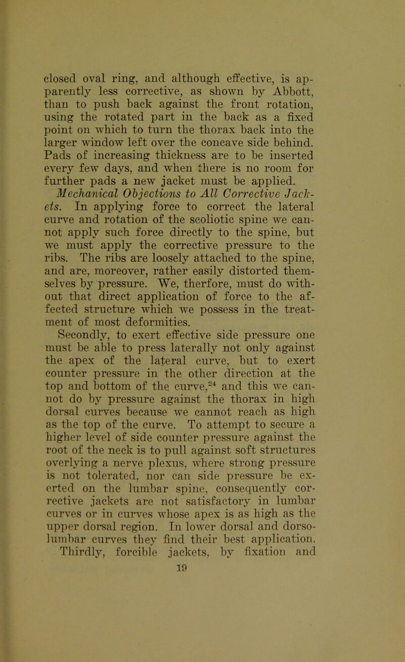closed oval ring, and although effective, is ap- parently less corrective, as shown by Abbott, than to push back against the front rotation, using the rotated part in the hack as a fixed point on which to turn the thorax back into the larger window left over the concave side behind. Pads of increasing thickness are to be inserted every few days, and when there is no room for further pads a new jacket must be applied. Mechanical Objections to All Corrective Jack- ets. In applying force to correct the lateral curve and rotation of the scoliotic spine we can- not apply such force directly to the spine, but we must apply the corrective pressure to the ribs. The ribs are loosely attached to the spine, and are, moreover, rather easily distorted them- selves by pressure. We, therfore, must do with- out that direct application of force to the af- fected structure which we possess in the treat- ment of most deformities. Secondly, to exert effective side pressure one must be able to press laterally not only against the apex of the lateral curve, but to exert counter pressure in the other direction at the top and bottom of tbe curve,24 and this we can- not do by pressure against the thorax in high dorsal curves because we cannot reach as high as the top of the curve. To attempt to secure a higher level of side counter pressure against the root of the neck is to pull against soft structures overlying a nerve plexus, where strong pressure is not tolerated, nor can side pressure be ex- erted on the lumbar spine, consequently cor- rective jackets are not satisfactory in lumbar curves or in curves whose apex is as high as the upper dorsal region. In lower dorsal and dorso- lumbar curves they find their best application. Thirdly, forcible jackets, by fixation and