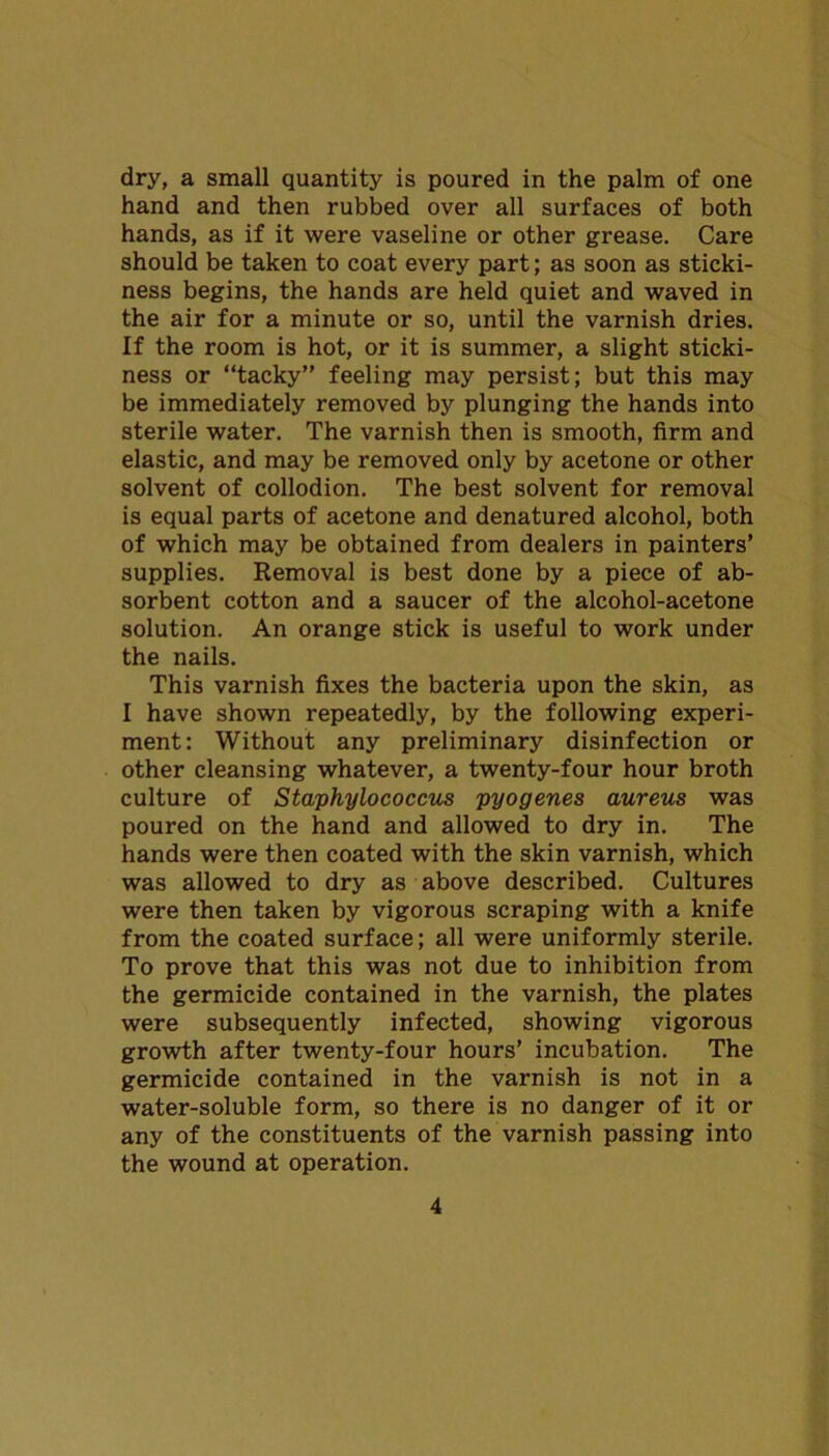 dry, a small quantity is poured in the palm of one hand and then rubbed over all surfaces of both hands, as if it were vaseline or other grease. Care should be taken to coat every part; as soon as sticki- ness begins, the hands are held quiet and waved in the air for a minute or so, until the varnish dries. If the room is hot, or it is summer, a slight sticki- ness or “tacky” feeling may persist; but this may be immediately removed by plunging the hands into sterile water. The varnish then is smooth, firm and elastic, and may be removed only by acetone or other solvent of collodion. The best solvent for removal is equal parts of acetone and denatured alcohol, both of which may be obtained from dealers in painters’ supplies. Removal is best done by a piece of ab- sorbent cotton and a saucer of the alcohol-acetone solution. An orange stick is useful to work under the nails. This varnish fixes the bacteria upon the skin, as I have shown repeatedly, by the following experi- ment: Without any preliminary disinfection or other cleansing whatever, a twenty-four hour broth culture of Staphylococcus pyogenes aureus was poured on the hand and allowed to dry in. The hands were then coated with the skin varnish, which was allowed to dry as above described. Cultures were then taken by vigorous scraping with a knife from the coated surface; all were uniformly sterile. To prove that this was not due to inhibition from the germicide contained in the varnish, the plates were subsequently infected, showing vigorous growth after twenty-four hours’ incubation. The germicide contained in the varnish is not in a water-soluble form, so there is no danger of it or any of the constituents of the varnish passing into the wound at operation.