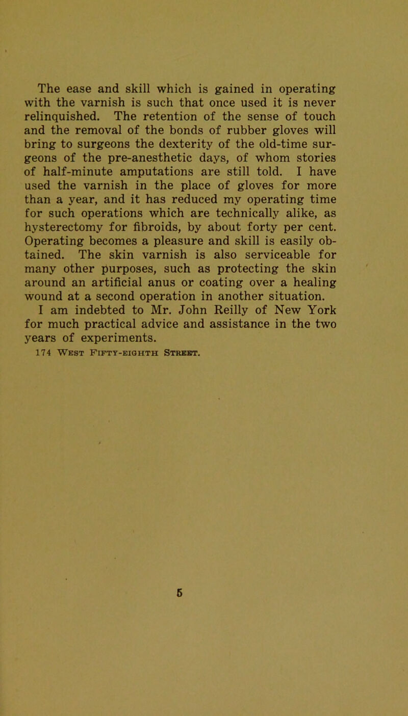 The ease and skill which is gained in operating with the varnish is such that once used it is never relinquished. The retention of the sense of touch and the removal of the bonds of rubber gloves will bring to surgeons the dexterity of the old-time sur- geons of the pre-anesthetic days, of whom stories of half-minute amputations are still told. I have used the varnish in the place of gloves for more than a year, and it has reduced my operating time for such operations which are technically alike, as hysterectomy for fibroids, by about forty per cent. Operating becomes a pleasure and skill is easily ob- tained. The skin varnish is also serviceable for many other purposes, such as protecting the skin around an artificial anus or coating over a healing wound at a second operation in another situation. I am indebted to Mr. John Reilly of New York for much practical advice and assistance in the two years of experiments. 174 West Fifty-eighth Street.