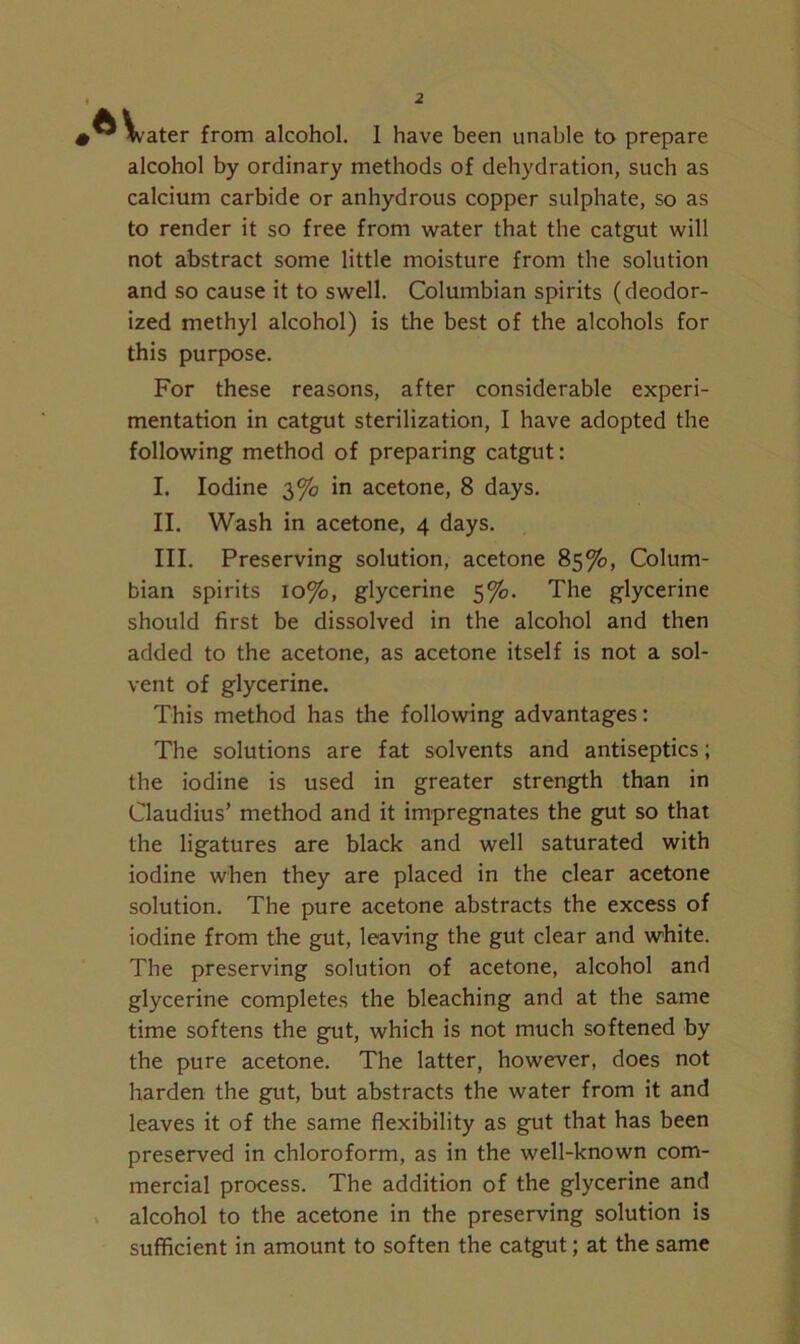 water from alcohol. 1 have been unable to prepare alcohol by ordinary methods of dehydration, such as calcium carbide or anhydrous copper sulphate, so as to render it so free from water that the catgut will not abstract some little moisture from the solution and so cause it to swell. Columbian spirits (deodor- ized methyl alcohol) is the best of the alcohols for this purpose. For these reasons, after considerable experi- mentation in catgut sterilization, I have adopted the following method of preparing catgut: I. Iodine 3% in acetone, 8 days. II. Wash in acetone, 4 days. III. Preserving solution, acetone 85%, Colum- bian spirits 10%, glycerine 5%. The glycerine should first be dissolved in the alcohol and then added to the acetone, as acetone itself is not a sol- vent of glycerine. This method has the following advantages: The solutions are fat solvents and antiseptics; the iodine is used in greater strength than in Claudius’ method and it impregnates the gut so that the ligatures are black and well saturated with iodine when they are placed in the clear acetone solution. The pure acetone abstracts the excess of iodine from the gut, leaving the gut clear and white. The preserving solution of acetone, alcohol and glycerine completes the bleaching and at the same time softens the gut, which is not much softened by the pure acetone. The latter, however, does not harden the gut, but abstracts the water from it and leaves it of the same flexibility as gut that has been preserved in chloroform, as in the well-known com- mercial process. The addition of the glycerine and alcohol to the acetone in the preserving solution is sufficient in amount to soften the catgut; at the same