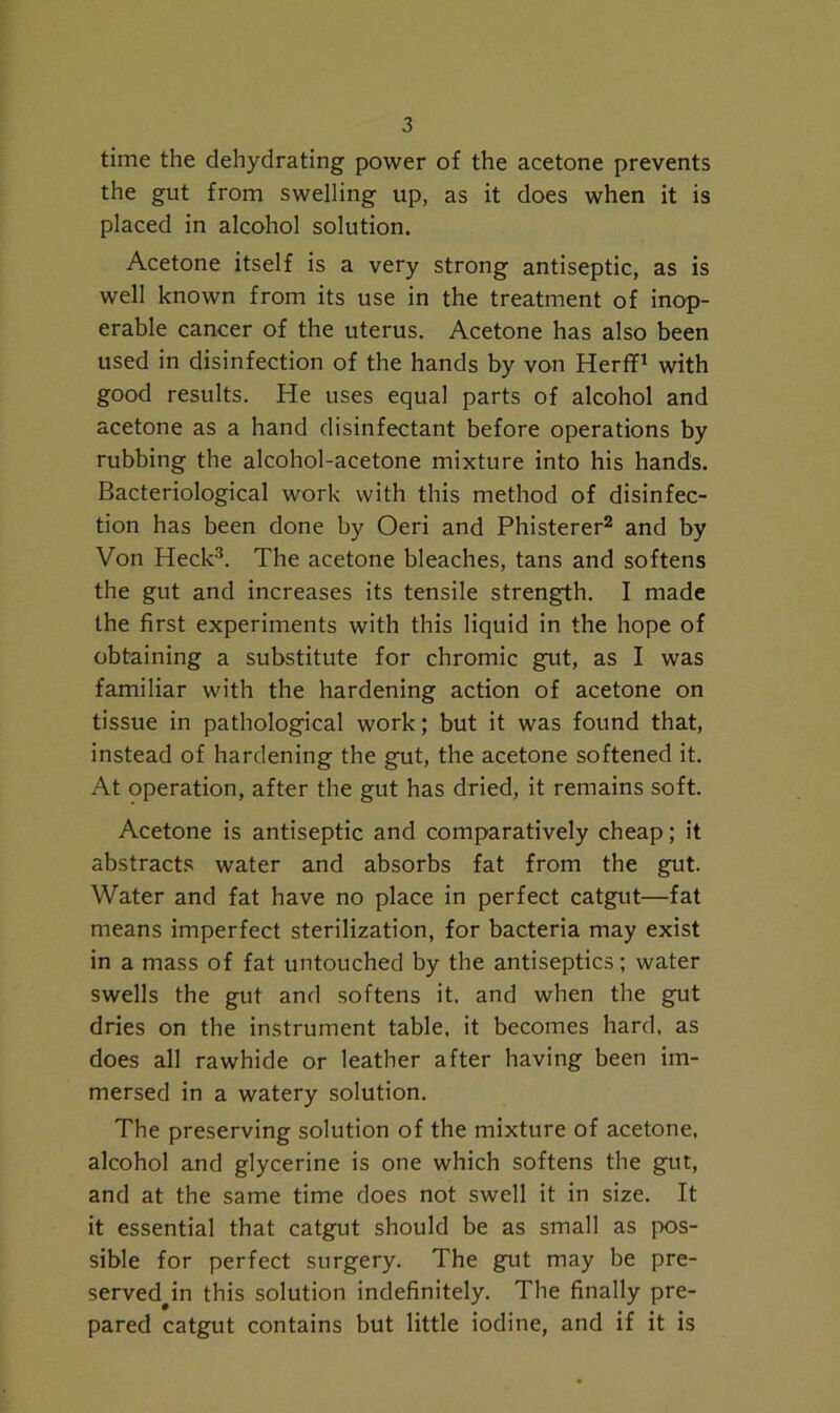 time the dehydrating power of the acetone prevents the gut from swelling up, as it does when it is placed in alcohol solution. Acetone itself is a very strong antiseptic, as is well known from its use in the treatment of inop- erable cancer of the uterus. Acetone has also been used in disinfection of the hands by von Herff1 with good results. He uses equal parts of alcohol and acetone as a hand disinfectant before operations by rubbing the alcohol-acetone mixture into his hands. Bacteriological work with this method of disinfec- tion has been done by Oeri and Phisterer2 and by Von Heck3. The acetone bleaches, tans and softens the gut and increases its tensile strength. I made the first experiments with this liquid in the hope of obtaining a substitute for chromic gut, as I was familiar with the hardening action of acetone on tissue in pathological work; but it was found that, instead of hardening the gut, the acetone softened it. At operation, after the gut has dried, it remains soft. Acetone is antiseptic and comparatively cheap; it abstracts water and absorbs fat from the gut. Water and fat have no place in perfect catgut—fat means imperfect sterilization, for bacteria may exist in a mass of fat untouched by the antiseptics; water swells the gut and softens it, and when the gut dries on the instrument table, it becomes hard, as does all rawhide or leather after having been im- mersed in a watery solution. The preserving solution of the mixture of acetone, alcohol and glycerine is one which softens the gut, and at the same time does not swell it in size. It it essential that catgut should be as small as pos- sible for perfect surgery. The gut may be pre- served^ this solution indefinitely. The finally pre- pared catgut contains but little iodine, and if it is