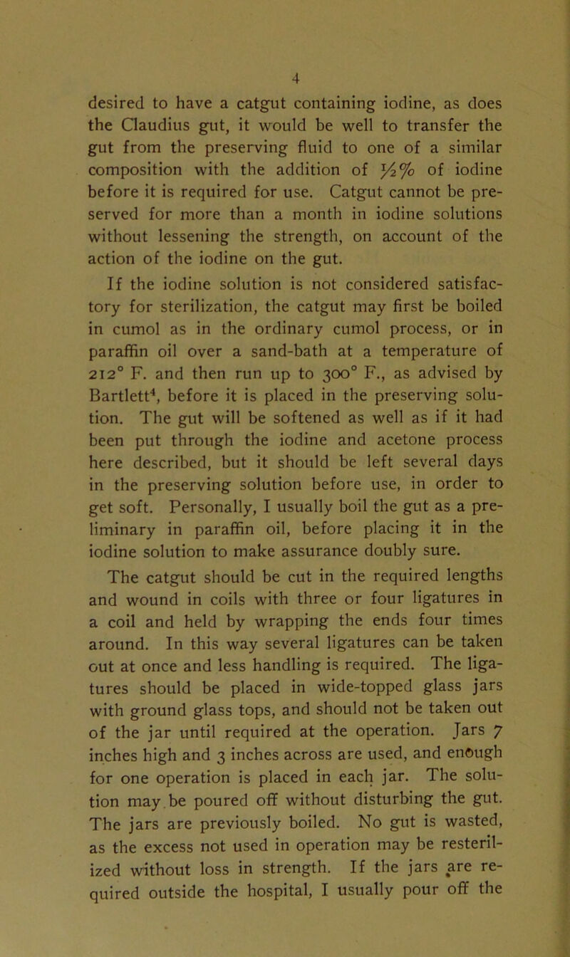 desired to have a catgut containing iodine, as does the Claudius gut, it would be well to transfer the gut from the preserving fluid to one of a similar composition with the addition of l/2% of iodine before it is required for use. Catgut cannot be pre- served for more than a month in iodine solutions without lessening the strength, on account of the action of the iodine on the gut. If the iodine solution is not considered satisfac- tory for sterilization, the catgut may first be boiled in cumol as in the ordinary cumol process, or in paraffin oil over a sand-bath at a temperature of 212° F. and then run up to 300° F., as advised by Bartlett4, before it is placed in the preserving solu- tion. The gut will be softened as well as if it had been put through the iodine and acetone process here described, but it should be left several days in the preserving solution before use, in order to get soft. Personally, I usually boil the gut as a pre- liminary in paraffin oil, before placing it in the iodine solution to make assurance doubly sure. The catgut should be cut in the required lengths and wound in coils with three or four ligatures in a coil and held by wrapping the ends four times around. In this way several ligatures can be taken out at once and less handling is required. The liga- tures should be placed in wide-topped glass jars with ground glass tops, and should not be taken out of the jar until required at the operation. Jars 7 inches high and 3 inches across are used, and enough for one operation is placed in each jar. The solu- tion may be poured off without disturbing the gut. The jars are previously boiled. No gut is wasted, as the excess not used in operation may be resteril- ized without loss in strength. If the jars are re- quired outside the hospital, I usually pour off the
