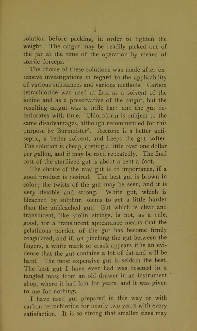 weight. The catgut may be readily picked out of the jar at the time of the operation by means of sterile forceps. The choice of these solutions was made after ex- tensive investigations in regard to the applicability of various substances and various methods. Carbon tetrachloride was used at first as a solvent of the iodine and as a preservative of the catgut, but the resulting catgut was a trifle hard and the gut de- teriorates with time. Chloroform is subject to the same disadvantages, although recommended for this purpose by Burmeister5. Acetone is a better anti- septic, a better solvent, and keeps the gut softer. The solution is cheap, costing a little over one dollar per gallon, and it may be used repeatedly. The final cost of the sterilized gut is about a cent a foot. The choice of the raw gut is of importance, if a good product is desired. The best gut is brown in color; the twists of the gut may be seen, and it is very flexible and strong. White gut, which is bleached by sulphur, seems to get a little harder than the unbleached gut. Gut which is clear and translucent, like violin strings, is not, as a rule, good, for a translucent appearance means that the gelatinous portion of the gut has become firmly coagulated, and if, on pinching the gut between the fingers, a white mark or crack appears it is an evi- dence that the gut contains a lot of fat and will be hard. The most expensive gut is seldom the best. The best gut I have ever had was rescued in a tangled mass from an old drawer in an instrument shop, where it had lain for years, and it was given to me for nothing. I have used gut prepared in this way or with carbon tetrachloride for nearly two years with every satisfaction. It is so strong that smaller sizes may