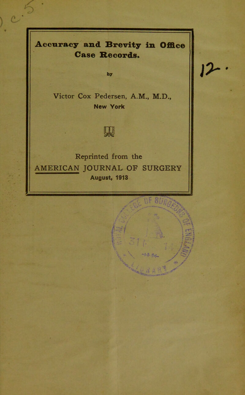 Accuracy and Brevity in Office Case Records. by Victor Cox Pedersen, A.M., M.D., New York m Reprinted from the AMERICAN JOURNAL OF SURGERY August, 1913 \ H, ; )& j / / \ s \>