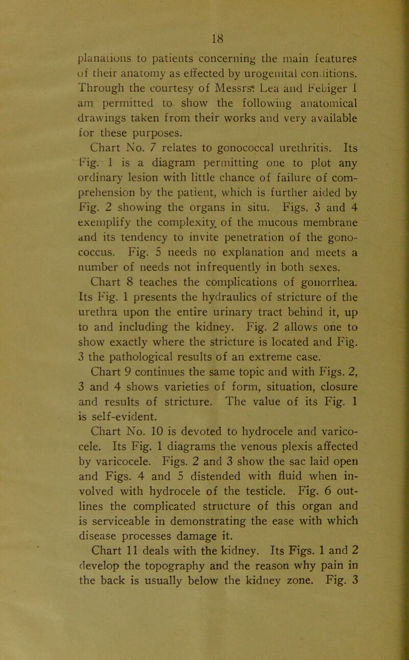 planaiions to patients concerning the main features of their anatomy as effected by urogenital conditions. Through the courtesy of Messrs; Lea and Febiger 1 am permitted to show the following anatomical drawings taken from their works and very available for these purposes. Chart No. 7 relates to gonococcal urethritis. Its Fig. 1 is a diagram permitting one to plot any ordinary lesion with little chance of failure of com- prehension by the patient, which is further aided by Fig. 2 showing the organs in situ. Figs. 3 and 4 exemplify the complexity, of the mucous membrane and its tendency to invite penetration of the gono- coccus. Fig. 5 needs no explanation and meets a number of needs not infrequently in both sexes. Chart 8 teaches the complications of gonorrhea. Its Fig. 1 presents the hydraulics of stricture of the urethra upon the entire urinary tract behind it, up to and including the kidney. Fig. 2 allows one to show exactly where the stricture is located and Fig. 3 the pathological results of an extreme case. Chart 9 continues the same topic and with Figs. 2, 3 and 4 shows varieties of form, situation, closure and results of stricture. The value of its Fig. 1 is self-evident. Chart No. 10 is devoted to hydrocele and varico- cele. Its Fig. 1 diagrams the venous plexis affected by varicocele. Figs. 2 and 3 show the sac laid open and Figs. 4 and 5 distended with fluid when in- volved with hydrocele of the testicle. Fig. 6 out- lines the complicated structure of this organ and is serviceable in demonstrating the ease with which disease processes damage it. Chart 11 deals with the kidney. Its Figs. 1 and 2 develop the topography and the reason why pain in the back is usually below the kidney zone. Fig. 3