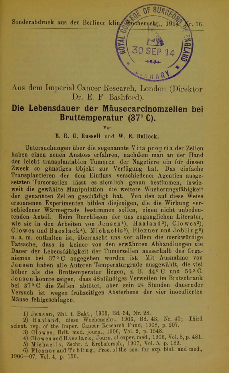 Dr. E. F- Bashford). Die Lebensdauer der Mäusecarcinomzellen bei Bruttemperatur (37° C). Von B. R. 6. Russell und W. E. Bnllock. Untersuchungen über die sogenannte Vita propria der Zellen haben einen neuen Anstoss erfahren, nachdem man an der Hand der leicht transplantabien Tumoren der Nagetiere ein für diesen Zweck so günstiges Objekt zur Verfügung hat. Das einfache Transplantieren der dem Einfluss verschiedener Agentien ausge- setzten Tumorzellen lässt es ziemlich genau bestimmen, inwie- weit die gewählte Manipulation die weitere Wucherungsfähigkeit der genannten Zellen geschädigt hat. Von den auf diese Weise ersonnenen Experimenten bilden diejenigen, die die Wirkung ver- schiedener Wärmegrade bestimmen sollen, einen nicht unbedeu- tenden Anteil. Beim Durchlesen der uns zugänglichen Literatur, wie sie in den Arbeiten von Jensen1), Haaland2), Clo wes3), Clowes und Baeslack4), Michaelis5), Flexner und Jobling6) u. a. m. enthalten ist, überrascht uns vor allem die merkwürdige Tatsache, dass in keiner- von den erwähnten Abhandlungen die Dauer der Lebensfähigkeit der Tumorzellen ausserhalb des Orga- nismus bei 37° C angegeben worden ist. Mit Ausnahme von Jensen haben alle Autoren Temperaturgrade ausgewählt, die viel höher als die Bruttemperatur liegen, z. B. 44° C und 56° C. Jensen konnte zeigen, dass 48stündiges Verweilen im Brutschrank bei 37° C die Zellen abtötet, aber sein 24 Stunden dauernder Versuch ist wegen frühzeitigen Absterbens der vier inoculierten Mäuse fehlgeschlagen. 1) Jensen, Zbl. f. Bakt., 1903, Bd. 34, Nr. 28. 2) Haaland, diese Wochenschr., 1906, Bd. 43, Nr. 40; Third scient. rep. of the Imper. Cancer Research Fund, 1908, p. 207. 3) Clowes, Brit. med. journ., 1906, Vol. 2, p. 1548. 4) Clowes and Baeslack, Journ. of exper. med., 1906, Vol. 8, p. 481. 5) Michaelis, Zschr. f. Krebsforsch., 1907, Vol. 5, p. 189. 6) Flexner and Tobling, Proc. of the soc. for exp. biol. and med., 1906-07, Vol. 4, p. 156.