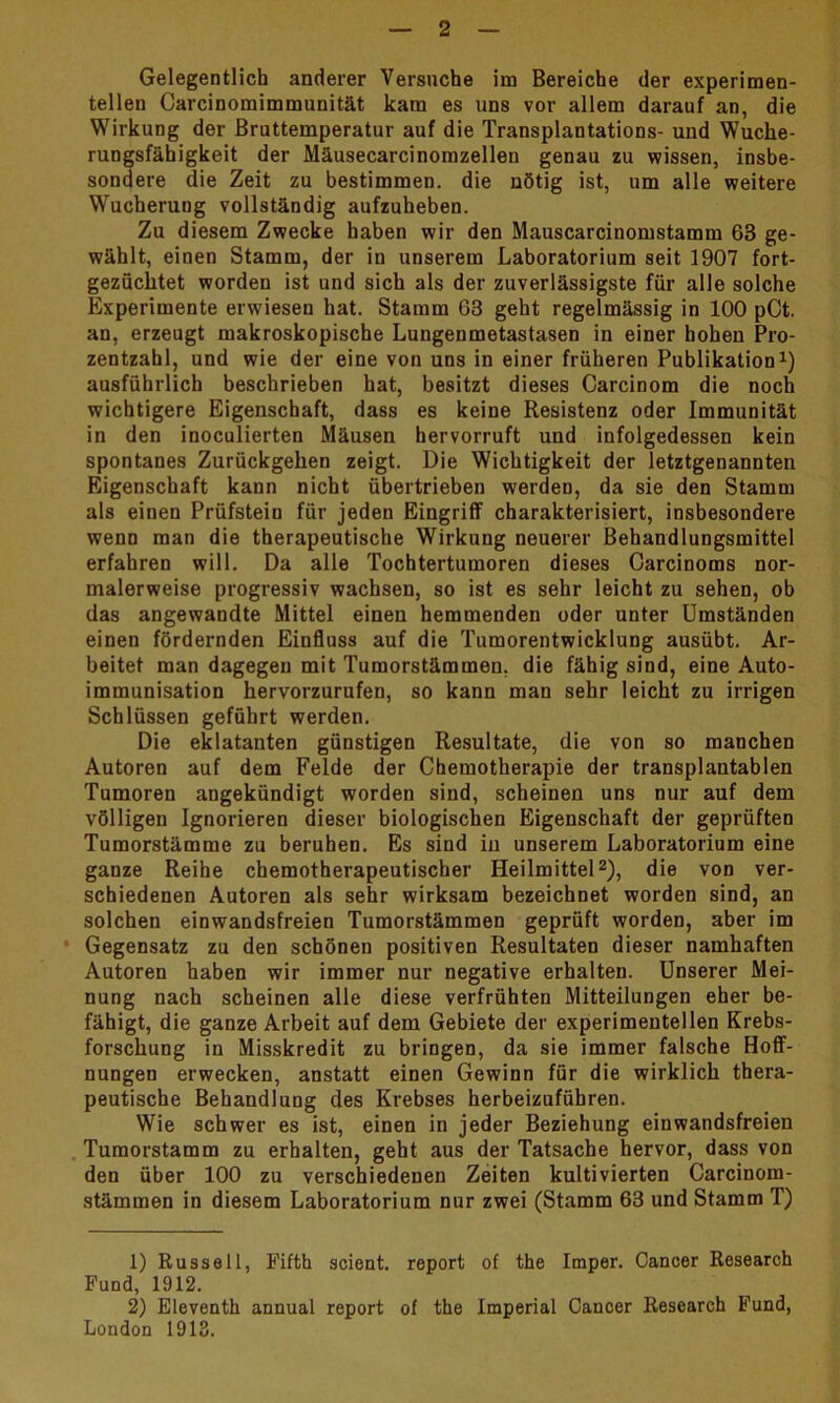 Gelegentlich anderer Versuche im Bereiche der experimen- tellen Carcinomimmunität kam es uns vor allem darauf an, die Wirkung der Bruttemperatur auf die Transplantations- und Wuche- rungsfähigkeit der Mäusecarcinomzellen genau zu wissen, insbe- sondere die Zeit zu bestimmen, die nötig ist, um alle weitere Wucherung vollständig aufzuheben. Zu diesem Zwecke haben wir den Mauscarcinomstamm 63 ge- wählt, einen Stamm, der in unserem Laboratorium seit 1907 fort- gezüchtet worden ist und sich als der zuverlässigste für alle solche Experimente erwiesen hat. Stamm 63 geht regelmässig in 100 pCt. an, erzeugt makroskopische Lungenmetastasen in einer hohen Pro- zentzahl, und wie der eine von uns in einer früheren Publikation1) ausführlich beschrieben hat, besitzt dieses Carcinom die noch wichtigere Eigenschaft, dass es keine Resistenz oder Immunität in den inoculierten Mäusen hervorruft und infolgedessen kein spontanes Zurückgehen zeigt. Die Wichtigkeit der letztgenannten Eigenschaft kann nicht übertrieben werden, da sie den Stamm als einen Prüfstein für jeden Eingriff charakterisiert, insbesondere wenn man die therapeutische Wirkung neuerer Behandlungsmittel erfahren will. Da alle Tochtertumoren dieses Carcinoms nor- malerweise progressiv wachsen, so ist es sehr leicht zu sehen, ob das angewandte Mittel einen hemmenden oder unter Umständen einen fördernden Einfluss auf die Tumorentwicklung ausübt. Ar- beitet man dagegen mit Tumorstämmen, die fähig sind, eine Auto- immunisation hervorzurufen, so kann man sehr leicht zu irrigen Schlüssen geführt werden. Die eklatanten günstigen Resultate, die von so manchen Autoren auf dem Felde der Chemotherapie der transplantablen Tumoren angekündigt worden sind, scheinen uns nur auf dem völligen Ignorieren dieser biologischen Eigenschaft der geprüften Tumorstämme zu beruhen. Es sind in unserem Laboratorium eine ganze Reihe chemotherapeutischer Heilmittel2), die von ver- schiedenen Autoren als sehr wirksam bezeichnet worden sind, an solchen einwandsfreien Tumorstämmen geprüft worden, aber im Gegensatz zu den schönen positiven Resultaten dieser namhaften Autoren haben wir immer nur negative erhalten. Unserer Mei- nung nach scheinen alle diese verfrühten Mitteilungen eher be- fähigt, die ganze Arbeit auf dem Gebiete der experimentellen Krebs- forschung in Misskredit zu bringen, da sie immer falsche Hoff- nungen erwecken, anstatt einen Gewinn für die wirklich thera- peutische Behandlung des Krebses herbeizuführen. Wie schwer es ist, einen in jeder Beziehung einwandsfreien Tumorstamm zu erhalten, geht aus der Tatsache hervor, dass von den über 100 zu verschiedenen Zeiten kultivierten Carcinom- stämmen in diesem Laboratorium nur zwei (Stamm 63 und Stamm T) 1) Russell, Fifth scient. report of the Imper. Cancer Research Fund, 1912. 2) Eleventh annual report of the Imperial Cancer Research Fund, London 1913.
