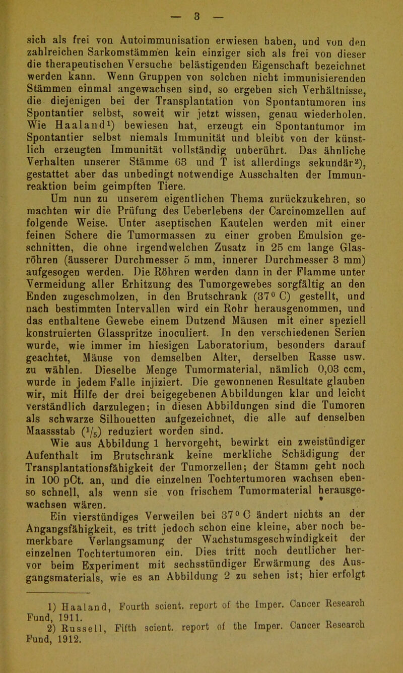 sich als frei von Autoimmunisation erwiesen haben, und von den zahlreichen Sarkomstämmen kein einziger sich als frei von dieser die therapeutischen Versuche belästigenden Eigenschaft bezeichnet werden kann. Wenn Gruppen von solchen nicht immunisierenden Stämmen einmal angewachsen sind, so ergeben sich Verhältnisse, die diejenigen bei der Transplantation von Spontantumoren ins Spontantier selbst, soweit wir jetzt wissen, genau wiederholen. Wie Haaland1) bewiesen hat, erzeugt ein Spontantumor im Spontantier selbst niemals Immunität und bleibe von der künst- lich erzeugten Immunität vollständig unberührt. Das ähnliche Verhalten unserer Stämme 63 und T ist allerdings sekundär2), gestattet aber das unbedingt notwendige Ausschalten der Immun- reaktion beim geimpften Tiere. Um nun zu unserem eigentlichen Thema zurückzukehren, so machten wir die Prüfung des Ueberlebens der Carcinomzellen auf folgende Weise. Unter aseptischen Kautelen werden mit einer feinen Schere die Tumormassen zu einer groben Emulsion ge- schnitten, die ohne irgendwelchen Zusatz in 25 cm lange Glas- röhren (äusserer Durchmesser 5 mm, innerer Durchmesser 3 mm) aufgesogen werden. Die Röhren werden dann in der Flamme unter Vermeidung aller Erhitzung des Tumorgewebes sorgfältig an den Enden zugeschmolzen, in den Brutschrank (37° C) gestellt, und nach bestimmten Intervallen wird ein Rohr herausgenommen, und das enthaltene Gewebe einem Dutzend Mäusen mit einer speziell konstruierten Glasspritze inoculiert. In den verschiedenen Serien wurde, wie immer im hiesigen Laboratorium, besonders darauf geachtet, Mäuse von demselben Alter, derselben Rasse usw. zu wählen. Dieselbe Menge Tumormaterial, nämlich 0,03 ccm, wurde in jedem Falle injiziert. Die gewonnenen Resultate glauben wir, mit Hilfe der drei beigegebenen Abbildungen klar und leicht verständlich darzulegen; in diesen Abbildungen sind die Tumoren als schwarze Silhouetten aufgezeichnet, die alle auf denselben Maassstab (^5) reduziert worden sind. Wie aus Abbildung 1 hervorgeht, bewirkt ein zweistündiger Aufenthalt im Brutschrank keine merkliche Schädigung der Transplantationsfähigkeit der Tumorzellen; der Stamm geht noch in 100 pCt. an, und die einzelnen Tochtertumoren wachsen eben- so schnell, als wenn sie von frischem Tumorraaterial herausge- wachsen wären. Ein vierstündiges Verweilen bei 37° C ändert nichts an der Angangsfähigkeit, es tritt jedoch schon eine kleine, aber noch be- merkbare Verlangsamung der Wachstumsgeschwindigkeit der einzelnen Tochtertumoren ein. Dies tritt noch deutlicher her- vor beim Experiment mit sechsstündiger Erwärmung des Aus- gangsmaterials, wie es an Abbildung 2 zu sehen ist; hier erfolgt 1) Haaland, Fourth scient. report of the Imper. Cancer Research Fund, 1911. 2) Russell, Fifth scient. report of the Imper. Cancer Research Fund, 1912.