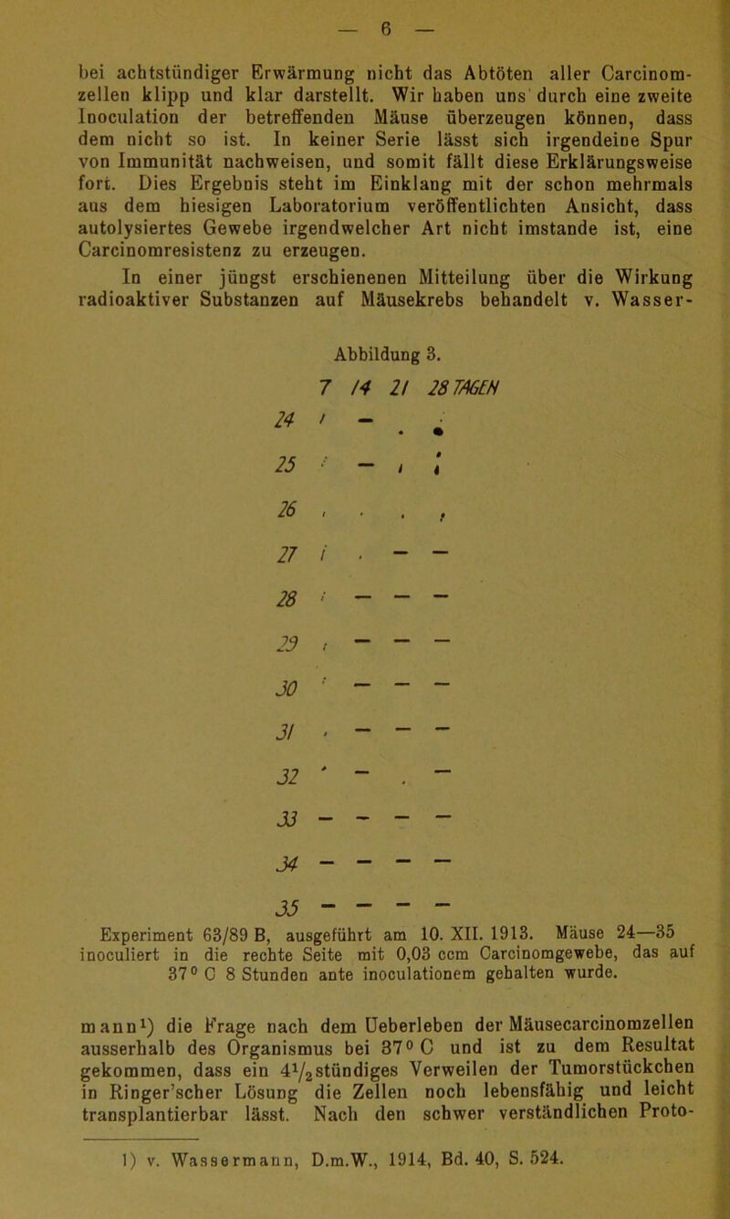 bei achtstündiger Erwärmung nicht das Abtöten aller Carcinom- zellen klipp und klar darstellt. Wir haben uns durch eine zweite Inoculation der betreffenden Mäuse überzeugen können, dass dem nicht so ist. In keiner Serie lässt sich irgendeine Spur von Immunität nachweisen, und somit fällt diese Erklärungsweise fort. Dies Ergebnis steht im Einklang mit der schon mehrmals aus dem hiesigen Laboratorium veröffentlichten Ansicht, dass autolysiertes Gewebe irgendwelcher Art nicht imstande ist, eine Carcinomresistenz zu erzeugen. In einer jüngst erschienenen Mitteilung über die Wirkung radioaktiver Substanzen auf Mäusekrebs behandelt v. Wasser- Abbildung 3. 7 14 H 28 TAGEN 24 , - . ■ 27 i . ~ ~ 28 ' - - - 23 , ~ “ - 30 ! ~ ~ ~ 31 . - ~ “ 32 ' ~ . “ 33--~- 34 - - - - 33 ~ ~ ~ ~ Experiment 63/89 B, ausgeführt am 10. XII. 1913. Mäuse 24—35 inoculiert in die rechte Seite mit 0,03 ccm Carcinomgewebe, das auf 37° C 8 Stunden ante inoculationem gehalten wurde. mann1) die Frage nach dem Ueberleben der Mäusecarcinomzellen ausserhalb des Organismus bei 37° C und ist zu dem Resultat gekommen, dass ein 41/2stündiges Verweilen der Tumorstückchen in Ringer’scher Lösung die Zellen noch lebensfähig und leicht transplantierbar lässt. Nach den schwer verständlichen Proto- 1) v. Wassermann, D.m.W., 1914, Bd. 40, S. 524.