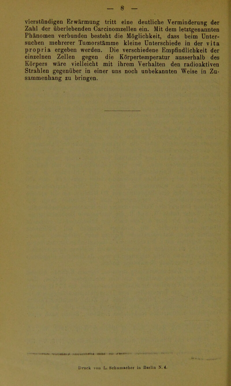 vierstündigen Erwärmung tritt eine deutliche Verminderung der Zahl der überlebenden Carcinomzellen ein. Mit dem letztgenannten Phänomen verbunden besteht die Möglichkeit, dass beim Unter- suchen mehrerer Tumorstämme kleine Unterschiede in der vita propria ergeben werden. Die verschiedene Empfindlichkeit der einzelnen Zellen gegen die Körpertemperatur ausserhalb des Körpers wäre vielleicht mit ihrem Verhalten den radioaktiven Strahlen gegenüber in einer uns noch unbekannten Weise in Zu- sammenhang zu bringen. • ‘«Ml ..ViUJIlf w»m »u ' Druck von L. Schumacher in Berlin N. 4.