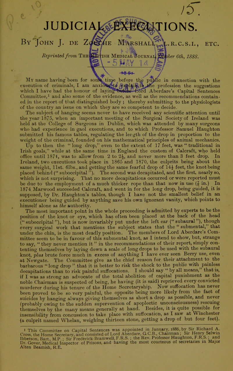 JUDICIA A” ^ By John J. de Z JiepHnted from The XIONS. Marsh ALvl-, ^OURNA iS .R.C.S.I. >ber 6th, 188S. ETC. in connection %vith the e profession the suggestions ^Iy name having been for execution of criminals, I am anxi?Hh|^^' which I have had the honour of laying*l!»rfeW«d;6rd Aberdare’s Capital Sentences Committee,and also some of the evidence, as well as the recommendations contain- ed in the report of tliat distinguished body ; thereby submitting to the physiologists of the country an issue on which they are so competent to decide. The subject of hanging seems never to have received any scientific attention until the year 1875, w’hen an important meeting of the Surgical Society of Ireland was held at the College of Surgeons in Dublin, which was attended by many surgeons who had experience in gaol executions, and to which Professor Samuel Haughton submitted his famous tables, regulating the length of the drop in proportion to the weight of the criminal, founded on his mathematical principles of animal mechanics. Up to then the “long drop,” even to the extent of 17 feet, was “ traditional in Irish goals,” while at the same time in England the custom of Calcraft, who held office until 1874, was to allow from 2 to 2J, and never more than 3 feet drop. In Ireland, two executions took place in 1865 and 1870, the culprits being about the same weight, list. 61bs.,and getting the same fearful drop of 14J feet, the knot being placed beliind (“ suboccipital ”). The second was decapitated, and the first, nearly so, which is not surprising. That no more decapitations occurred or were reported must be due to the employment of a much thicker rope than that now in use (J in.) In 1874 Marwood succeeded Calcraft, and went in for the long drop, being guided, it is supposed, by Dr. Haughton’s tables, though I have not the smallest belief in an executioner being guided by anything save his own ignorant vanity, which points to himself alone as the authority. The most important point in the whole proceeding is admitted by experts to be the position of the knot or eye, which has often been placed at the back of the head (“ suboccipital ”), but is now invariably put under the left ear (“ subaural ”), though every surgical work that mentions the subject states that the “ submental,” that under the chin, is the most deadly position. The members of Lord Aberdare’s Com- mittee seem to be in favour of this submental knot, as I intend to show, but, strange to say, “ they never mention it ” in the recommendations of their report, simply con- tenting themselves by laying down a scale of long drops to be used with the subaural knot, plus brute force much in excess of anything I have ever seen Berry use, even at Newgate. The Committee give as the chief reason for their attachment to the barbarous “long drop ” that it is better to risk the shock to the public with^painless decapitations than to risk painful suffocations. I should say “ by all means, that is, if I was as strong an advocate of the total abolition of capital punishment as the noble Chairman is suspected of being, he having (it is said) reprieved every convicted murderer during his tenure of the Home Secretaryship. Now suffocation has never been proved to be so very painful, the opposite being more likely from the fact of suicides by hanging always giving themselves as short a drop as possible, and never (probably owing to the sudden supervention of apoplectic unconsciousness) rescuing themselves by the many means generally at hand. Besides, it is quite possible for insensibility from concussion to take place with suffocation, as I saw at Winchester (a culprit named Whelan, weighing thirteen stone, getting a drop of but four feet). I This Committee on Capital Sentences was appointed in January. i886, by Sir Richard A. Cross, the Home Secretary, and consisted of Lord Aberdare, G.C.B., Chairman ; Sir Henry Selwin Ibbetson, Bart., M.P.; Sir Frederick Bramwell, F.R.S. ; the Rev. Professor Haughton, F.R.S.; and Dr. Gover, Medical Inspector of Prisons, and having the most courteous of secretaries in Major Alien Beamish, R.E.