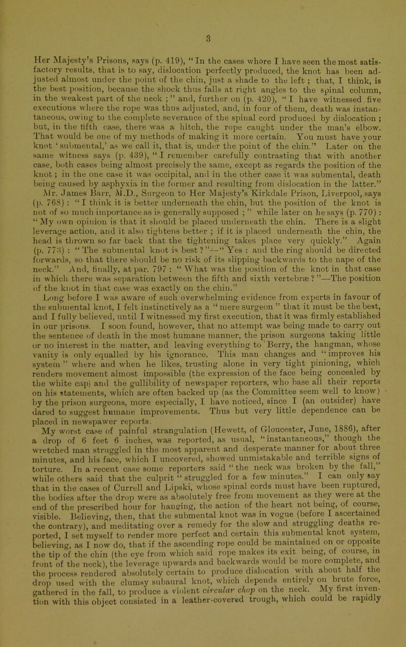 Her Majesty’s Prisons, says (p. 419), “In the cases vvhsre I have seen the most satis- factory results, that is to say, dislocation perfectly produced, the knot has been ad- justed almost under the point of the chin, just a shade to the left ; that, I think, is the best position, because the shock thus falls at right angles to the spinal column, in the weakest part of the neck ; ’’ and, further on (p. 420), “ I have witnessed five executions wliere the rope was thus adjusted, and, in four of them, death was instan- taneous, owing to the complete severance of the spinal cord produced by dislocation ; but, in the fifth case, there was a hitch, the rope caught under the man’s elbow. That would be one of my methods of making it more certain. You must have your knot ‘ submental,’ a.« we call it, that is, under the point of the chin,’’ Later on the same witness says (p. 439), “ I remember carefully contrasting that with another case, both cases being almost precisely the same, except as regards the position of the knot; in the one case it was occipital, and in the other case it was submental, death being caused by asphyxia in the former and resulting from dislocation in the latter.’’ iMr. .lames Barr, iM.D., Surgeon to Her Majesty’s Kirkdale Prison, Liverpool, says (p. 768) : “ I think it is better underneath the chin, but the position of the knot is not of so much importance as is generally supposed ; ’’ while later on he says (p. 770): “My own opinion is that it should be placed underneath the chin. There is a slight leverage action, and it also tightens better ; if it is placed underneath the chin, the head is thrown so far back that the tightening takes place very quickly.” Again (p. 77.3) : “ The submental knot is best Yes : and the ring should be directed forwards, so that there should be no risk of its slipping backwards to the nape of the neck.” And, finally, at par. 797 : “ What was the position of the knot in that case in which there was separation between the fifth and sixth vertebrae ? ”—The position of the knot in that case wiis exactly on the chin.” Long before I was aware of such overwhelming evidence from experts in favour of the submental knot, I felt instinctively as a “ mere surgeon ” that it must be the best, and I full}’ believed, until I witnessed my first execution, that it was firmly established in our prisons. I soon found, however, that no attempt was being made to carry out the sentence of death in the most humane manner, the pi’ison surgeons taking little or no interest in the matter, and leaving everything to 'BeiTy, the hangman, whose vanity is only equalled b}’ his ignorance. 'I'liis man changes and “ improves his system ” where and when he likes, trusting alone in very tight pinioning, which renders movement almost impossible (the expression of the face being concealed by the white cap) and the gullibility of newspajier reporters, who base all their reports on his statements, which are often backed up (as the Committee seem well to know) by the prison surgeons, more especially, I have noticed, since I (an outsider) have dared to suggest humane improvements. Thus but very little dependence can be placed in newspawer reports. My worst case of painful strangulation (Hewett, of Gloucester, June, 1886), after a drop of 6 feet 6 inches, was reported, as usual, “ instantaneous, though the wretched man struggled in the most apparent and desperate manner for about three minutes, and his face, which I uncovered, showed unmistakable and terrible signs of torture. Iti a recent case some reporters said “ the neck was broken by the fall, while others said that the culprit “ struggled for a few minutes.” I can only say that in the cases of Currell and Lipski, whose spinal cords must have been ruptured, the bodies after the drop were as absolutely free from movement as they were at the end of the prescribed hour for hanging, the action of the heart not being, of course, visible. Believing, then, that the submental knot wa.s in vogue (before I ascertained the contrary), and meditating over a remedy for the slow and struggling deaths re- ported, I set myself to render more perfect and certain this submental knot sy.stem, believing, as I now do, that if the ascending rope could be maintained on or opposite the tip of the chin (the eye from which said rope makes its exit being, of course, in front of the neck), the leverage upwards and backwards would be more complete, and the process rendered absolutely cert.aiii to produce dislocation with about half the drop used with the clumsy subaural knot, which depends entirely on brute force, gathered in the fall, to produce a violent circular chop on the neck. My first inyen- tion with thiti object consisted in a leather-covered trough, which could be lapidly