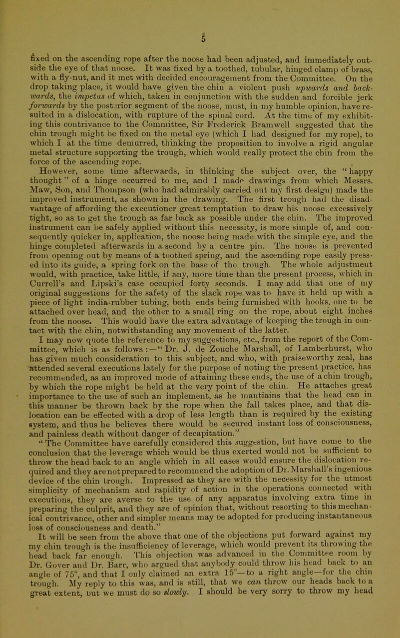 fixed on the ascending rope after the noose had been adjusted, and immediately out- side the eye of that noose. It was fixed by a toothed, tubular, hinged clamp of brass, with a fly-nut, and it met with decided encouragement from the Committee. On the drop taking place, it would have given the chin a violent push upwards and hack- vmrds, the impetus of which, taken in conjunction with the sudden and forcible jerk forwards by the posterior segment of the noose, must, in my humble opinion, have re- sulted in a dislocation, with rupture of the spinal cord. At the time of my exhibit- ing this contrivance to the Committee, Sir Frederick Brain well suggested that the chin trough might be fixed on the metal eye (which I had designed for my rope), to which I at the time demurred, thinking the proposition to involve a rigid angular metal structure supporting the trough, which would really protect the chin from the force of the ascending rope. However, some time afterwards, in thinking the subject over, the “ happy thought ” of a hinge occurred to me, and I made drawings from which Messrs. Maw, Son, and Thompson (who had admirably can-ied out my first design) made the improved instrument, as shown in the drawing. The first trough had the disad- vantage of affording the executioner great temptation to draw his noose excessively tight, so as to get the trough as far back as possible under the chin. The improved instrument can be safely applied without this necessity, is more simple of, and con- sequently quicker in, application, the noose being made with the simple eye, and the hinge completed afterwards in a second by a centre pin. The noose is prevented from opening out by means of a toothed spring, and the ascending rope easily press- ed into its guide, a spring fork on the base of the trough. The whole adjustment would, with practice, take little, if any, more time than the present process, which in Currell’s and Lipski’s case occupied forty seconds. I may add that one of my original suggestions for the safety of the slack rope was to have it held up with a piece of light india-rubber tubing, both ends being furnished with hooks, one to be attached over head, and the other to a small ring on the rope, about eight inches from the noose. This would have the extra advantage of keeping the trough in con- tact with the chin, notwithstanding any movement of the latter. I may now quote the reference to my suggestions, etc., from the report of the Com- mittee, which is as follows:—“Dr. J. de Zouche Marshall, of Lamberhurst, who has given much consideration to this subject, and who, with praiseworthy zeal, has attended several executions lately for the purpose of noting the present practice, has recommended, as an improved mode of attaining these ends, the use of a chin trough, by which the rope might be held at the very point of the chin. He attaches great importance to the use of such an implement, as he mantiains that the head can in this manner be thrown back by the rope when the fall takes place, and that dis- location can be effected with a drop of less length than is required by the existing system, and thus he believes there would be secured instant loss of consciousness, and painless death without danger of decapitation.” “ The Committee have carefully considered this suggestion, but have come to the conclusion that the leverage which would be thus exerted would not be sufficient to throw the head back to an angle which in all eases would ensure the dislocation re- quired and they are not prepared to recommend the adoption of Dr.Marsliall s ingenious device of the chin trough. Impressed as they are with the necessity for the utmost simplicity of mechanism and rapidity of action in the operations connected with executions, they are averse to the use of any apparatus involving extra time in preparing the culprit, and they are of opinion that, without resorting to this mechan- ical contrivance, other and simpler means may be adopted for producing instantaneous loss of consciousness and death.” It will be seen from the above that one of the objections put forward against my my chin trough is the insufficiency of leverage, which would prevent its throwing the. head back far enough. ^I’his objection was advanced in the Ooinmittee room by Dr. Dover and Dr. Barr, who argued that anybody could throw his head back to an angle of 75°, and that I only claimed an extra 1,5 —to a right angle for tlie chin trough. I^ly reply to this was, and is still, that we can throw our heads back to a great extent, but we must do so slowly. I should be very sorry to throw my head
