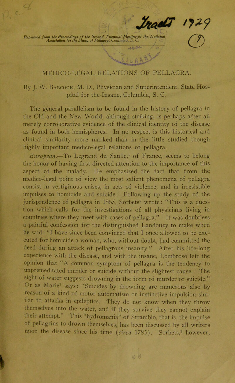 T Reprinted from the Proceedings of the Second Triennial Meeting of the National Association for the Study of Pellagra, Columbia, S. C. ^7 •7'/_ / V* t Saa ti KsX o MEDICO-LEGAL RELATIONS OF PELLAGRA. By J. W. Babcock, M. D., Physician and Superintendent, State Hos- pital for the Insane, Columbia, S. C. The general parallelism to be found in the history of pellagra in the Old and the New World, although striking, is perhaps after all merely corroborative evidence of the clinical identity of the disease as found in both hemispheres. In no respect is this historical and clinical similarity more marked than in the little studied though highly important medico-legal relations of pellagra. European.—To Legfand du Saulle,1 of France, seems to belong the honor of having first directed attention to the importance of this aspect of the malady. He emphasized the fact that from the medico-legal point of view the most salient phenomena of pellagra consist in vertiginous crises, in acts of violence, and in irresistible impulses to homicide and suicide. Following up the study of the jurisprudence of pellagra in 1865, Sorbets2 wrote: “This is a ques- tion which calls for the investigations of all physicians living in countries where they meet with cases of pellagra.” It was doubtless a painful confession for the distinguished Landouzy to make when he said: “I have since been convinced that I once allowed to be exe- cuted for homicide a woman, who, without doubt, had committed the deed during an attack of pellagrous insanity.” After his life-long experience with the disease, and with the insane, Lombroso left the opinion that “A common symptom of pellagra is the tendency to unpremeditated murder or suicide without the slightest cause. The sight of water suggests drowning in the form of murder or suicide.” Or as Marie3 says: “Suicides by drowning are numerous also by reason of a kind of motor automatism or instinctive impulsion sim- ilar to attacks in epileptics. They do not know when they throw themselves into the water, and if they survive they cannot explain their attempt. I his “hydromania” of Strambio, that is, the impulse of pellagrins to drown themselves, has been discussed by all writers upon the disease since his time (circa 1785). Sorbets,2 however,