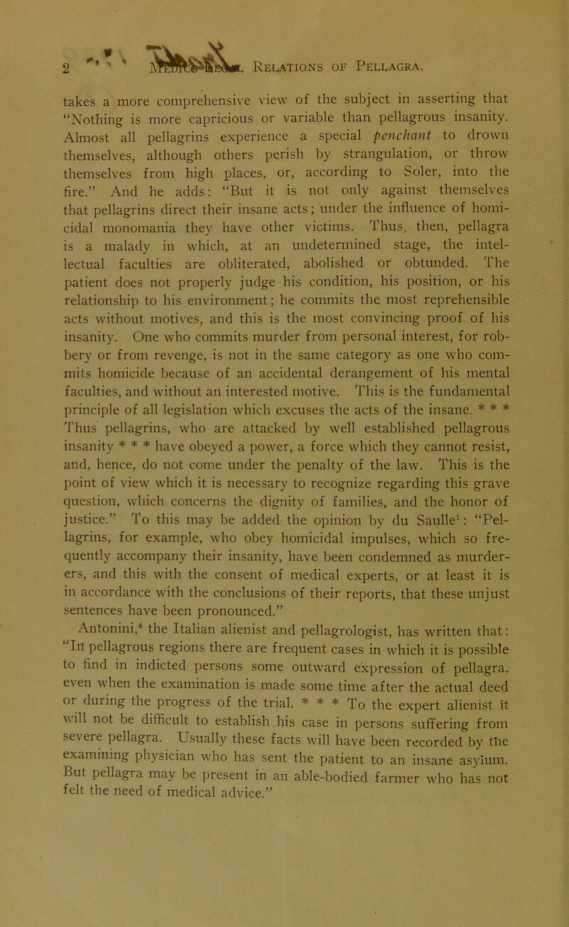 i * takes a more comprehensive view of the subject in asserting that “Nothing is more capricious or variable than pellagrous insanity. Almost all pellagrins experience a special penchant to drown themselves, although others perish by strangulation, or throw themselves from high places, or, according to Soler, into the fire.” And he adds: “But it is not only against themselves that pellagrins direct their insane acts; under the influence of homi- cidal monomania they have other victims. Thus, then, pellagra is a malady in which, at an undetermined stage, the intel- lectual faculties are obliterated, abolished or obtunded. The patient does not properly judge his condition, his position, or his relationship to his environment; he commits the most reprehensible acts without motives, and this is the most convincing proof of his insanity. One who commits murder from personal interest, for rob- bery or from revenge, is not in the same category as one who com- mits homicide because of an accidental derangement of his mental faculties, and without an interested motive. This is the fundamental principle of all legislation which excuses the acts of the insane. * * * Thus pellagrins, who are attacked by well established pellagrous insanity * * * have obeyed a power, a force which they cannot resist, and, hence, do not come under the penalty of the law. This is the point of view which it is necessary to recognize regarding this grave question, which concerns the dignity of families, and the honor of justice.” To this may be added the opinion by du Saulle1: “Pel- lagrins, for example, who obey homicidal impulses, which so fre- quently accompany their insanity, have been condemned as murder- ers, and this with the consent of medical experts, or at least it is in accordance with the conclusions of their reports, that these unjust sentences have been pronounced.” Antonini,4 the Italian alienist and pellagrologist, has written that: 1 I11 pellagrous regions there are frequent cases in which it is possible to find in indicted persons some outward expression of pellagra, even when the examination is made some time after the actual deed or during the progress of the trial. * * * To the expert alienist it will not be difficult to establish his case in persons suffering from severe pellagra. Usually these facts will have been recorded by tlie examining physician who has sent the patient to an insane asylum. But pellagra may be present in an able-bodied farmer who has not felt the need of medical advice.”