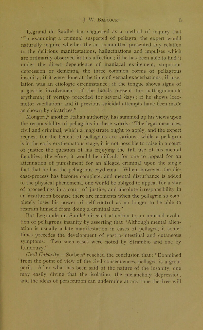 Legrand du Saulle1 has suggested as a method of inquiry that “In examining a criminal suspected of pellagra, the expert would naturally inquire whether the act committed presented any relation to the delirious manifestations, hallucinations and impulses which are ordinarily observed in this affection; if he has been able to find it under the direct dependence of maniacal excitement, stuporous depression or dementia, the three common forms of pellagrous insanity ; if it were done at the time of vernal exacerbations; if inso- lation was an etiologic circumstance; if the tongue shows signs of a gastric involvement; if the hands present the pathognomonic erythema; if vertigo preceded for several days; if he shows loco- motor vacillation; and if previous suicidal attempts have been made as shown by cicatrices.” Mongeri,5 another Italian authority, has summed up his views upon the responsibility of pellagrins in these words: “The legal measures, civil and criminal, which a magistrate ought to apply, and the expert request for the benefit of pellagrins are various: while a pellagrin is in the early erythematous stage, it is not possible to raise in a court of justice the question of his enjoying the full use of his mental faculties; therefore, it would be difficult for one to appeal for an attenuation of punishment for an alleged criminal upon the single fact that he has the pellagrous erythema. When, however, the dis- ease-process has become complete, and mental disturbance is added to the physical phenomena, one would be obliged to appeal for a stay of proceedings in a court of justice, and absolute irresponsibility in an institution because there are moments when the pellagrin so com- pletely loses his power of self-control as no longer to be able to restrain himself from doing a criminal act.” But Legrande du Saulle1 directed attention to an unusual evolu- tion of pellagrous insanity -by asserting that “Although mental alien- ation is usually a late manifestation in cases of pellagra, it some- times precedes the development of gastro-intestinal and cutaneous symptoms. Two such cases were noted by Strambio and one by Landouzy.” Civil Capacity.—Sorbets2 reached the conclusion that: “Examined from the point of view of the civil consequences, pellagra is a great peril. After what has been said of the nature of the insanity, one may easily divine that the isolation, the melancholy depression, and the ideas of persecution can undermine at any time the free will