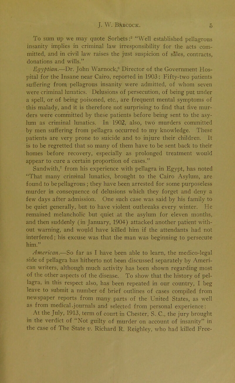 To sum up we may quote Sorbets:2 “Well established pellagrous insanity implies in criminal law irresponsibility for the acts com- mitted, and in civil law raises the just suspicion of sales, contracts, donations and wills.” Egyptian.—Dr. John Warnock,0 Director of the Government Hos- pital for the Insane near Cairo, reported in 1903: Fifty-two patients suffering from, pellagrous insanity were admitted, of whom seven were criminal lunatics. Delusions of persecution, of being put under a spell, or of being poisoned, etc., are frequent mental symptoms of this malady, and it is therefore not surprising to find that five mur- ders were committed by these patients before being sent to the asy- lum as criminal lunatics. In 1902, also, two murders committed by men suffering from pellagra occurred to my knowledge. These patients are very prone to suicide and to injure their children. It is to be regretted that so many of them have to be sent back to their homes before recovery, especially as prolonged treatment would appear to cure a certain proportion of cases.” Sandwith,7 from his experience with pellagra in Egypt, has noted “That many criminal lunatics, brought to the Cairo Asylum, are found to be pellagrous; they have been arrested for some purposeless murder in consequence of delusions which they forget and deny a few days after admission. One such case was said by his family to be quiet generally, but to have violent outbreaks every winter. He remained melancholic but quiet at the asylum for eleven months, and then suddenly (in January, 1904) attacked another patient with- out warning, and would have killed him if the attendants had not interfered; his excuse was that the man was beginning to persecute him.” American.—So far as I have been able to learn, the medico-legal side of pellagra has hitherto not been discussed separately by Ameri- can writers, although much activity has been shown regarding most of the other aspects of the disease. To show that the history of pel- lagra, in this respect also, has been repeated in our country, I beg leave to submit a number of brief outlines of cases compiled from newspaper reports from many parts of the United States, as well as from medical .journals and selected from personal experience: At the July, 1913, term of court in Chester, S. C., the jury brought in the verdict of “Not guilty of murder on account of insanity” in