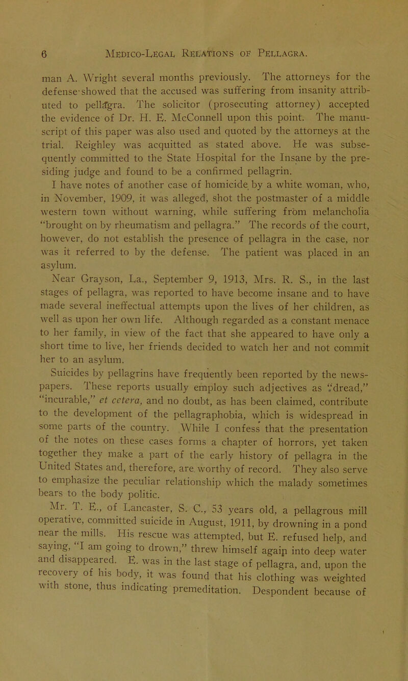 man A. Wright several months previously. The attorneys for the defense-showed that the accused was suffering from insanity attrib- uted to pellagra. The solicitor (prosecuting attorney) accepted the evidence of Dr. H. E. McConnell upon this point. The manu- script of this paper was also used and quoted by the attorneys at the trial. Reighley was acquitted as stated above. He was subse- quently committed to the State Hospital for the Insane by the pre- siding judge and found to be a confirmed pellagrin. I have notes of another case of homicide by a white woman, who, in November, 1909. it was alleged, shot the postmaster of a middle western town without warning, while suffering from melancholia “brought on by rheumatism and pellagra.” The records of the court, however, do not establish the presence of pellagra in the case, nor was it referred to by the defense. The patient was placed in an asylum. Near Grayson, La., September 9, 1913, Mrs. R. S., in the last stages of pellagra, was reported to have become insane and to have made several ineffectual attempts upon the lives of her children, as well as upon her own life. Although regarded as a constant menace to her family, in view of the fact that she appeared to have only a short time to live, her friends decided to watch her and not commit her to an asylum. Suicides by pellagrins have frequently been reported by the news- papers. These reports usually employ such adjectives as ‘.‘dread,” “incurable,” et cetera, and no doubt, as has been claimed, contribute to the development of the pellagraphobia, which is widespread in some parts of the country. While I confess that the presentation of the notes on these cases forms a chapter of horrors, yet taken together they make a part of the early history of pellagra in the United States and, therefore, are worthy of record. They also serve to emphasize the peculiar relationship which the malady sometimes bears to the body politic. Mr. 1. E., of Lancaster, S. C., 53 years old, a pellagrous mill operative, committed suicide in August, 1911, by drowning in a pond near the mills. His rescue was attempted, but E. refused help, and saying, I am going to drown,” threw himself agaip into deep water and disappeared. E. was in the last stage of pellagra, and, upon the recovery o his body, it was found that his clothing was weighted with stone, thus indicating premeditation. Despondent because of