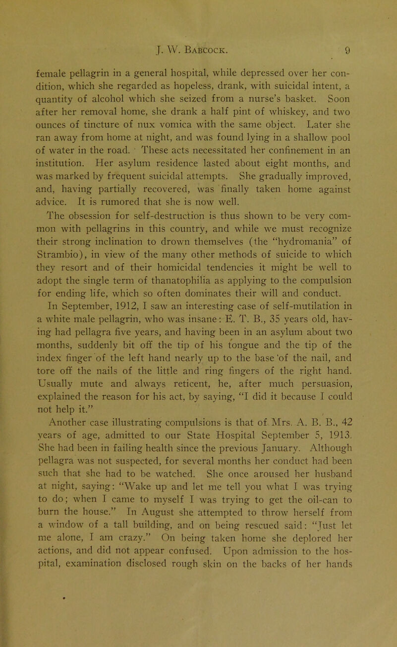 female pellagrin in a general hospital, while depressed over her con- dition, which she regarded as hopeless, drank, with suicidal intent, a quantity of alcohol which she seized from a nurse’s basket. Soon after her removal home, she drank a half pint of whiskey, and two ounces of tincture of nux vomica with the same object. Later she ran away from home at night, and was found lying in a shallow pool of water in the road. These acts necessitated her confinement in an institution. Her asylum residence lasted about eight months, and was marked by frequent suicidal attempts. She gradually improved, and, having partially recovered, was finally taken home against advice. It is rumored that she is now well. The obsession for self-destruction is thus shown to be very com- mon with pellagrins in this country, and while we must recognize their strong inclination to drown themselves (the “hydromania” of Strambio), in view of the many other methods of suicide to which they resort and of their homicidal tendencies it might be well to adopt the single term of thanatophilia as applying to the compulsion for ending life, which so often dominates their will and conduct. In September, 1912, I saw an interesting case of self-mutilation in a white male pellagrin, who was insane: E. T. B., 35 years old, hav- ing had pellagra five years, and having been in an asylum about two months, suddenly bit off the tip of his tongue and the tip of the index finger of the left hand nearly up to the base 'of the nail, and tore off the nails of the little and ring fingers of the right hand. Usually mute and always reticent, he, after much persuasion, explained the reason for his act, by saying, “I did it because I could not help it.” Another case illustrating compulsions is that of Mrs. A. B. B., 42 years of age, admitted to our State Hospital September 5, 1913. She had been in failing health since the previous January. Although pellagra was not suspected, for several months her conduct had been such that she had to be watched. She once aroused her husband at night, saying: “Wake up and let me tell you what I was trying to do; when I came to myself I was trying to get the oil-can to burn the house.” In August she attempted to throw herself from a window of a tall building, and on being rescued said: “Just let me alone, I am crazy.” On being taken home she deplored her actions, and did not appear confused. Upon admission to the hos- pital, examination disclosed rough skin on the backs of her hands