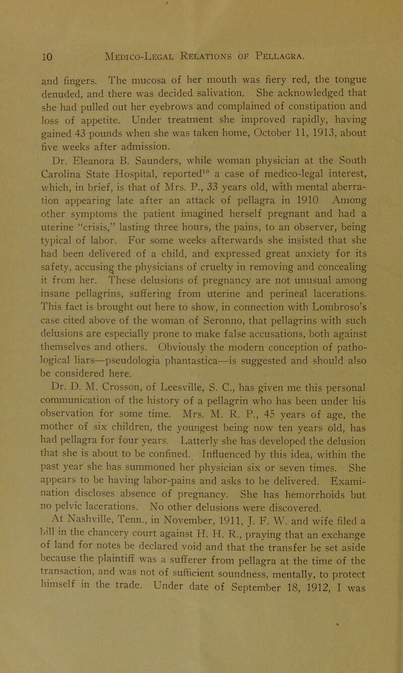 and fingers. The mucosa of her mouth was fiery red, the tongue denuded, and there was decided salivation. She acknowledged that she had pulled out her eyebrows and complained of constipation and loss of appetite. Under treatment she improved rapidly, having gained 43 pounds when she was taken home, October 11, 1913, about five weeks after admission. Dr. Eleanora B. Saunders, while woman physician at the South Carolina State Hospital, reported10 a case of medico-legal interest, which, in brief, is that of Mrs. P., 33 years old, with mental aberra- tion appearing late after an attack of pellagra in 1910 Among other symptoms the patient imagined herself pregnant and had a uterine “crisis,” lasting three hours, the pains, to an observer, being typical of labor. For some weeks afterwards she insisted that she had been delivered of a child, and expressed great anxiety for its safety, accusing the physicians of cruelty in removing and concealing it from her. These delusions of pregnancy are not unusual among insane pellagrins, suffering from uterine and perineal lacerations. This fact is brought out here to show, in connection with Lombroso’s case cited above of the woman of Seronno, that pellagrins with such delusions are especially prone to make false accusations, both against themselves and others. Obviously the modern conception of patho- logical liars—pseudologia phantastica—is suggested and should also be considered here. Dr. D. M. Crosson, of Leesville, S. C., has given me this personal communication of the history of a pellagrin who has been under his observation for some time. Mrs. M. R. P., 45 years of age, the mother of six children, the youngest being now ten years old, has had pellagra for four years. Latterly she has developed the delusion that she is about to be confined. Influenced by this idea, within the past year she has summoned her physician six or seven times. She appears to be having labor-pains and asks to be delivered. Exami- nation discloses absence of pregnancy. She has hemorrhoids but no pelvic lacerations. No other delusions were discovered. At Nashville, Tenn., in November, 1911, J. F. W. and wife filed a 1411 in the chancery court against H. H. R., praying that an exchange of land for notes be declared void and that the transfer be set aside because the plaintiff was a sufferer from pellagra at the time of the transaction, and was not of sufficient soundness, mentally, to protect himself in the trade. Under date of September 18, 1912, I was