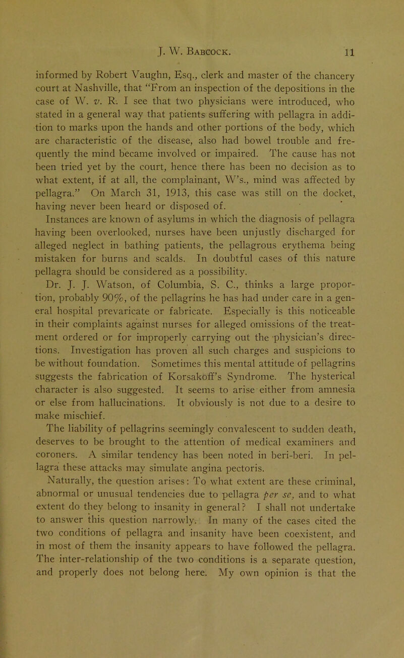 informed by Robert Vaughn, Esq., clerk and master of the chancery court at Nashville, that “From an inspection of the depositions in the case of W. v. R. I see that two physicians were introduced, who stated in a general way that patients suffering with pellagra in addi- tion to marks upon the hands and other portions of the body, which are characteristic of the disease, also had bowel trouble and fre- quently the mind became involved or impaired. The cause has not been tried yet by the court, hence there has been no decision as to what extent, if at all, the complainant, W’s., mind was affected by pellagra.” On March 31, 1913, this case was still on the docket, having never been heard or disposed of. Instances are known of asylums in which the diagnosis of pellagra having been overlooked, nurses have been unjustly discharged for alleged neglect in bathing patients, the pellagrous erythema being mistaken for burns and scalds. In doubtful cases of this nature pellagra should be considered as a possibility. Dr. J. J. Watson, of Columbia, S. C., thinks a large propor- tion, probably 90%, of the pellagrins he has had under care in a gen- eral hospital prevaricate or fabricate. Especially is this noticeable in their complaints against nurses for alleged omissions of the treat- ment ordered or for improperly carrying out the physician’s direc- tions. Investigation has proven all such charges and suspicions to be without foundation. Sometimes this mental attitude of pellagrins suggests the fabrication of Korsakoff’s Syndrome. The hysterical character is also suggested. It seems to arise either from amnesia or else from hallucinations. It obviously is not due to a desire to make mischief. The liability of pellagrins seemingly convalescent to sudden death, deserves to be brought to the attention of medical examiners and coroners. A similar tendency has been noted in beri-beri. In pel- lagra these attacks may simulate angina pectoris. Naturally, the question arises: To what extent are these criminal, abnormal or unusual tendencies due to pellagra per se, and to what extent do they belong to insanity in general ? I shall not undertake to answer this question narrowly. In many of the cases cited the two conditions of pellagra and insanity have been coexistent, and in most of them the insanity appears to have followed the pellagra. The inter-relationship of the two conditions is a separate question, and properly does not belong here. My own opinion is that the