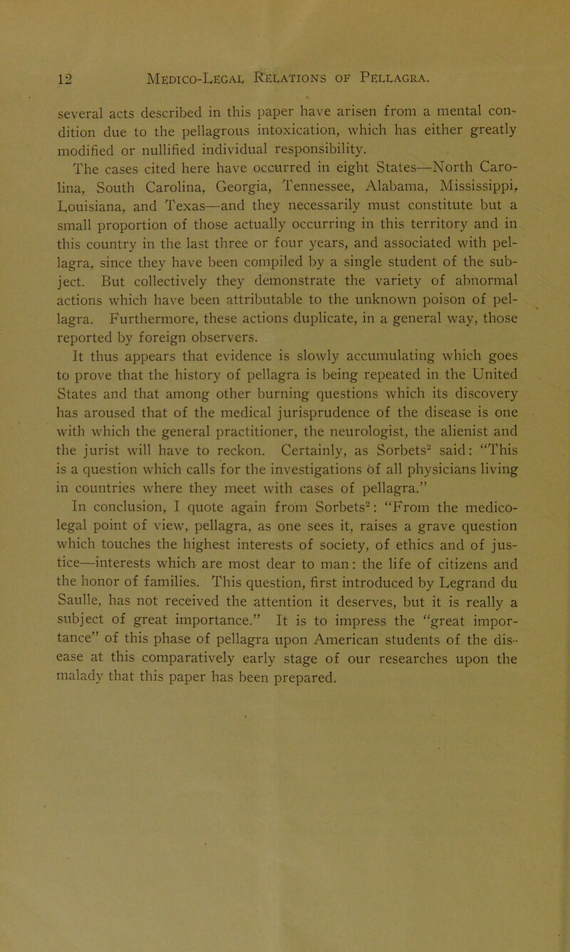 several acts described in this paper have arisen from a mental con- dition due to the pellagrous intoxication, which has either greatly modified or nullified individual responsibility. The cases cited here have occurred in eight States—North Caro- lina, South Carolina, Georgia, Tennessee, Alabama, Mississippi, Louisiana, and Texas—and they necessarily must constitute but a small proportion of those actually occurring in this territory and in this country in the last three or four years, and associated with pel- lagra, since they have been compiled by a single student of the sub- ject. But collectively they demonstrate the variety of abnormal actions which have been attributable to the unknown poison of pel- lagra. Furthermore, these actions duplicate, in a general way, those reported by foreign observers. It thus appears that evidence is slowly accumulating which goes to prove that the history of pellagra is being repeated in the United States and that among other burning questions which its discovery has aroused that of the medical jurisprudence of the disease is one with which the general practitioner, the neurologist, the alienist and the jurist will have to reckon. Certainly, as Sorbets2 said: “This is a question which calls for the investigations of all physicians living in countries where they meet with cases of pellagra.” In conclusion, I quote again from Sorbets2: “From the medico- legal point of view, pellagra, as one sees it, raises a grave question which touches the highest interests of society, of ethics and of jus- tice—interests which are most dear to man: the life of citizens and the honor of families. This question, first introduced by Legrand du Saulle, has not received the attention it deserves, but it is really a subject of great importance.” It is to impress the “great impor- tance” of this phase of pellagra upon American students of the dis- ease at this comparatively early stage of our researches upon the malady that this paper has been prepared.