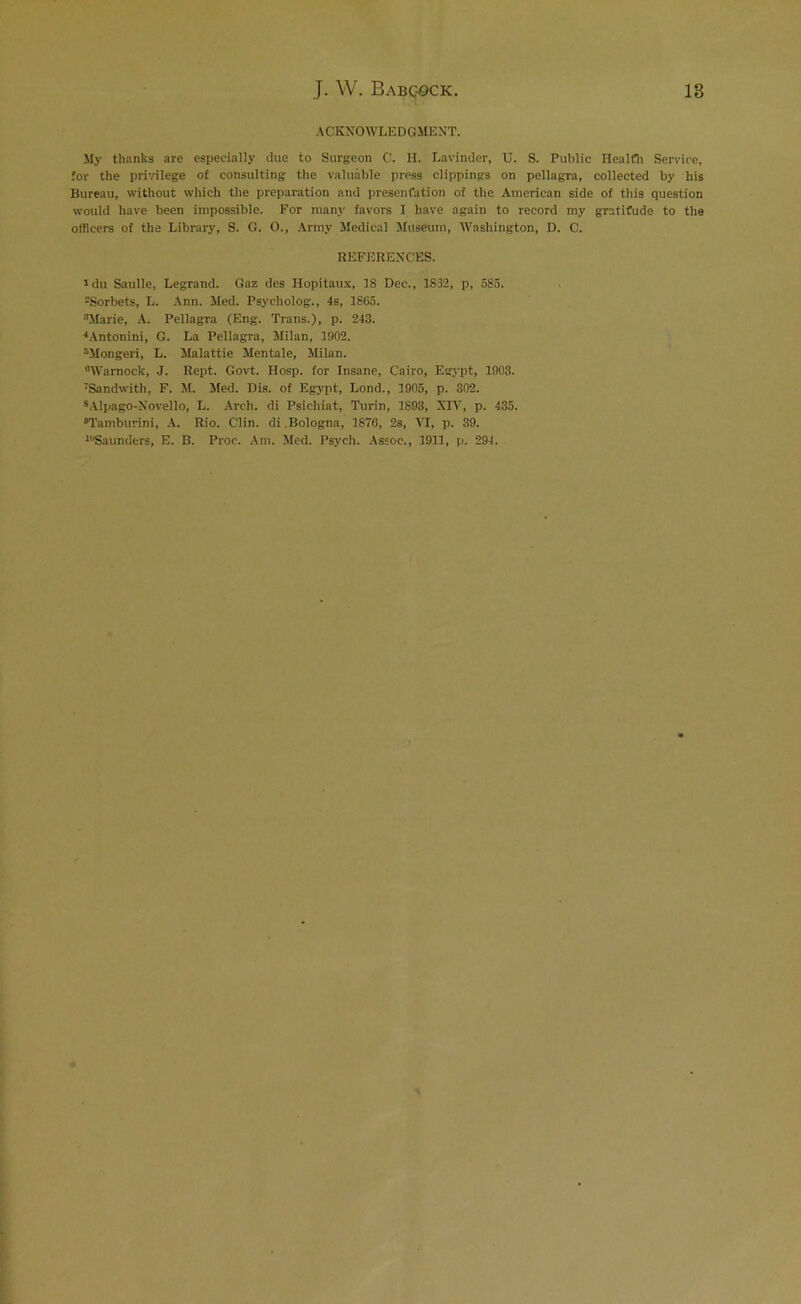 ACKNOWLEDGMENT. My thanks are especially due to Surgeon C. H. Lavinder, U. S. Public Health Service, for the privilege of consulting the valuable press clippings on pellagra, collected by his Bureau, without which the preparation and presentation of the American side of this question would have been impossible. For many favors I have again to record my gratitude to the officers of the Library, S. G. O., Army Medical Museum, Washington, D. C. REFERENCES. *du Saulle, Legrand. Gaz des Hopitaux, 18 Dec., 1832, p, 585. ^Sorbets, L. Ann. Med. Psycholog., 4s, 1865. :'Marie, A. Pellagra (Eng. Trans.), p. 243. 4Antonini, G. La Pellagra, Milan, 1902. 5Mongeri, L. Malattie Mentale, Milan. Warnock, J. Rept. Govt. Hosp. for Insane, Cairo, Egypt, 1903. ‘Sandwith, F. M. Med. Dis. of Egypt, Lond., 1905, p. 302. 8Alpago-Novello, L. Arch, di Psichiat, Turin, 1S93, XIV, p. 435. “Tamburini, A. Rio. Clin. di .Bologna, 1876, 2s, VI, p. 39. 10Saunders, E. B. Proc. Am. Med. Psych. Assoc., 1911, p. 294.