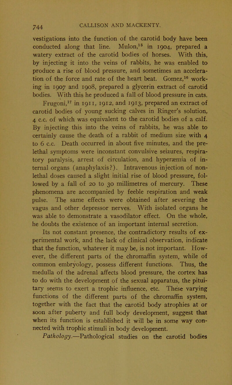 vestigations into the function of the carotid body have been conducted along that line. Mulon,15 in 1904, prepared a watery extract of the carotid bodies of horses. With this, by injecting it into the veins of rabbits, he was enabled to produce a rise of blood pressure, and sometimes an accelera- tion of the force and rate of the heart beat. Gomez,18 work- ing in 1907 and 1908, prepared a glycerin extract of carotid bodies. With this he produced a fall of blood pressure in cats. Frugoni,17 in 1911, 1912, and 1913, prepared an extract of carotid bodies of young sucking calves in Ringer’s solution, 4 c.c. of which was equivalent to the carotid bodies of a calf. By injecting this into the veins of rabbits, he was able to certainly cause the death of a rabbit of medium size with 4 to 6 c.c. Death occurred in about five minutes, and the pre- lethal symptoms were inconstant convulsive seizures, respira- tory paralysis, arrest of circulation, and hyperaemia of in- ternal organs (anaphylaxis?). Intravenous injection of non- lethal doses caused a slight initial rise of blood pressure, fol- lowed by a fall of 20 to 30 millimetres of mercury. These phenomena are accompanied by feeble respiration and weak pulse. The same effects were obtained after severing the vagus and other depressor nerves. With isolated organs he was able to demonstrate a vasodilator effect. On the whole, he doubts the existence of an important internal secretion. Its not constant presence, the contradictory results of ex- perimental work, and the lack of clinical observation, indicate that the function, whatever it may be, is not important. How- ever, the different parts of the chromaffin system, while of common embryology, possess different functions. Thus, the medulla of the adrenal affects blood pressure, the cortex has to do with the development of the sexual apparatus, the pitui- tary seems to exert a trophic influence, etc. These varying functions of the different parts of the chromaffin system, together with the fact that the carotid body atrophies at or soon after puberty and full body development, suggest that when its function is established it will be in some way con- nected with trophic stimuli in body development. Pathology.—Pathological studies on the carotid bodies