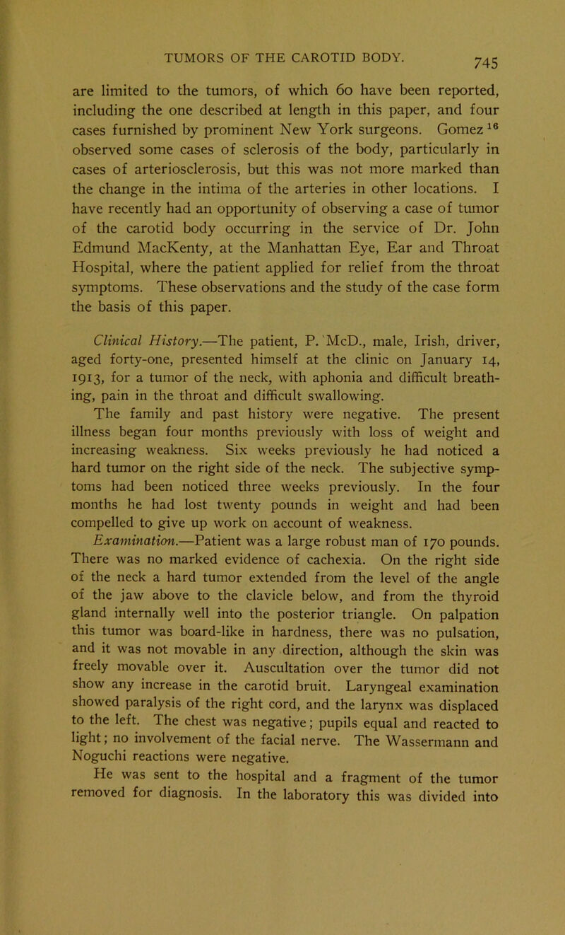 are limited to the tumors, of which 60 have been reported, including the one described at length in this paper, and four cases furnished by prominent New York surgeons. Gomez16 observed some cases of sclerosis of the body, particularly in cases of arteriosclerosis, but this was not more marked than the change in the intirna of the arteries in other locations. I have recently had an opportunity of observing a case of tumor of the carotid body occurring in the service of Dr. John Edmund MacKenty, at the Manhattan Eye, Ear and Throat Hospital, where the patient applied for relief from the throat symptoms. These observations and the study of the case form the basis of this paper. Clinical History.—The patient, P. McD., male, Irish, driver, aged forty-one, presented himself at the clinic on January 14, 1913, for a tumor of the neck, with aphonia and difficult breath- ing, pain in the throat and difficult swallowing. The family and past history were negative. The present illness began four months previously with loss of weight and increasing weakness. Six weeks previously he had noticed a hard tumor on the right side of the neck. The subjective symp- toms had been noticed three weeks previously. In the four months he had lost twenty pounds in weight and had been compelled to give up work on account of weakness. Examination.—Patient was a large robust man of 170 pounds. There was no marked evidence of cachexia. On the right side of the neck a hard tumor extended from the level of the angle of the jaw above to the clavicle below, and from the thyroid gland internally well into the posterior triangle. On palpation this tumor was board-like in hardness, there was no pulsation, and it was not movable in any direction, although the skin was freely movable over it. Auscultation over the tumor did not show any increase in the carotid bruit. Laryngeal examination showed paralysis of the right cord, and the larynx was displaced to the left. The chest was negative; pupils equal and reacted to light; no involvement of the facial nerve. The Wassermann and Noguchi reactions were negative. He was sent to the hospital and a fragment of the tumor removed for diagnosis. In the laboratory this was divided into