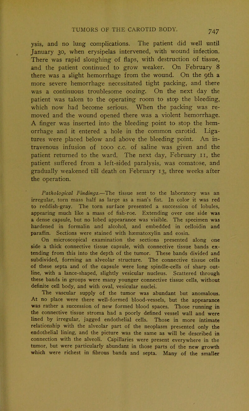 ysis, and no lung complications. The patient did well until January 30, when erysipelas intervened, with wound infection. There was rapid sloughing of flaps, with destruction of tissue, and the patient continued to grow weaker. On February 8 there was a slight hemorrhage from the wound. On the 9th a more severe hemorrhage necessitated tight packing, and there was a continuous troublesome oozing. On the next day the patient was taken to the operating room to stop the bleeding, which now had become serious. When the packing was re- moved and the wound opened there was a violent hemorrhage. A finger was inserted into the bleeding point to stop the hem- orrhage and it entered a hole in the common carotid. Liga- tures were placed below and above the bleeding point. An in- travenous infusion of 1000 c.c. of saline was given and the patient returned to the ward. The next day, February 11, the patient suffered from a left-sided paralysis, was comatose, and gradually weakened till death on February 13, three weeks after the operation. Pathological Findings.—The tissue sent to the laboratory was an irregular, torn mass half as large as a man’s fist. In color it was red to reddish-gray. The torn surface presented a succession of lobules, appearing much like a mass of fish-roe. Extending over one side was a dense capsule, but no lobed appearance was visible. The specimen was hardened in formalin and alcohol, and embedded in celloidin and paraffin. Sections were stained with hsematoxylin and eosin. On microscopical examination the sections presented along one side a thick connective tissue capsule, with connective tissue bands ex- tending from this into the depth of the tumor. These bands divided and subdivided, forming an alveolar structure. The connective tissue cells of these septa and of the capsule were long spindle-cells of sharp out- line, with a lance-shaped, slightly vesicular nucleus. Scattered through these bands in groups were many younger connective tissue cells, without definite cell body, and with oval, vesicular nuclei. The vascular supply of the tumor was abundant but anomalous. At no place were there well-formed blood-vessels, but the appearance was rather a succession of new formed blood spaces. Those running in the connective tissue stroma had a poorly defined vessel wall and were lined by irregular, jagged endothelial cells. Those in more intimate relationship with the alveolar part of the neoplasm presented only the endothelial lining, and the picture was the same as will be described in connection with the alveoli. Capillaries were present everywhere in the tumor, but were particularly abundant in those parts of the new growth which were richest in fibrous bands and septa. Many of the smaller
