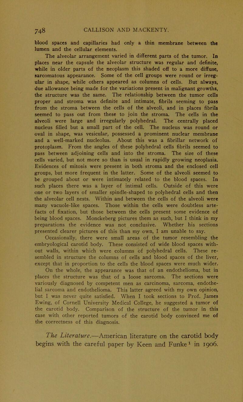 blood spaces and capillaries had only a thin membrane between the lumen and the cellular elements. The alveolar arrangement varied in different parts of the tumor. In places near the capsule the alveolar structure was regular and definite, while in older parts of the neoplasm this shaded off to a more diffuse, sarcomatous appearance. Some of the cell groups were round or irreg- ular in shape, while others appeared as columns of cells. But always, due allowance being made for the variations present in malignant growths, the structure was the same. The relationship between the tumor cells proper and stroma was definite and intimate, fibrils seeming to pass from the stroma between the cells of the alveoli, and in places fibrils seemed to pass out from these to join the stroma. The cells in the alveoli were large and irregularly polyhedral. The centrally placed nucleus filled but a small part of the cell. The nucleus was round or oval in shape, was vesicular, possessed a prominent nuclear membrane and a well-marked nucleolus. About this was a fibrillar network of protoplasm. From the angles of these polyhedral cells fibrils seemed to pass between adjoining cells and into the stroma. The size of these cells varied, but not more so than is usual in rapidly growing neoplasia. Evidences of mitosis were present in both stroma and the enclosed cell groups, but more frequent in the latter. Some of the alveoli seemed to be grouped about or were intimately related to the blood spaces. In such places there was a layer of intimal cells. Outside of this were one or two layers of smaller spindle-shaped to polyhedral cells and then the alveolar cell nests. Within and between the cells of the alveoli were many vacuole-like spaces. Those within the cells were doubtless arte- facts of fixation, but those between the cells present some evidence of being blood spaces. Monckeberg pictures them as such, but I think in my preparations the evidence was not conclusive. Whether his sections presented clearer pictures of this than my own, I am unable to say. Occasionally, there were small areas of the tumor resembling the embryological carotid body. These consisted of wide blood spaces with- out walls, within which were columns of polyhedral cells. These re- sembled in structure the columns of cells and blood spaces of the liver, except that in proportion to the cells the blood spaces were much wider. On the whole, the appearance was that of an endothelioma, but in places the structure was that of a loose sarcoma. The sections were variously diagnosed by competent men as carcinoma, sarcoma, endothe- lial sarcoma and endothelioma. This latter agreed with my own opinion, but I was never quite satisfied. When I took sections to Prof. James Ewing, of Cornell University Medical College, he suggested a tumor of the carotid body. Comparison of the structure of the tumor in this case with other reported tumors of the carotid body convinced me of the correctness of this diagnosis. The Literature.—American literature on the carotid body begins with the careful paper by Keen and Funke1 in 1906.