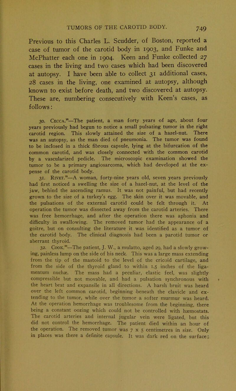 Previous to this Charles L. Scudder, of Boston, reported a case of tumor of the carotid body in 1903, and Funke and McPhatter each one in 1904. Keen and Funke collected 27 cases in the living and two cases which had been discovered at autopsy. I have been able to collect 31 additional cases, 28 cases in the living, one examined at autopsy, although known to exist before death, and two discovered at autopsy. These are, numbering consecutively with Keen’s cases, as follows: 30. Cecca.“—The patient, a man forty years of age, about four years previously had begun to notice a small pulsating tumor in the right carotid region. This slowly attained the size of a hazel-nut. There was an autopsy, as the man died of pneumonia. The tumor was found to be inclosed in a thick fibrous capsule, lying at the bifurcation of the common carotid, and was closely connected with the common carotid by a vascularized pedicle. The microscopic examination showed the tumor to be a primary angiosarcoma, which had developed at the ex- pense of the carotid body. 31. Rivet.10—A woman, forty-nine years old, seven years previously had first noticed a swelling the size of a hazel-nut, at the level of the jaw, behind the ascending ramus. It was not painful, but had recently grown to the size of a turkey’s egg. The skin over it was movable, and the pulsations of the external carotid could be felt through it. At operation the tumor was dissected away from the carotid arteries. There was free hemorrhage, and after the operation there was aphonia and difficulty in swallowing. The removed tumor had the appearance of a goitre, but on consulting the literature it was identified as a tumor of the carotid body. The clinical diagnosis had been a parotid tumor or aberrant thyroid. 32. Cook.20—The patient, J. W., a mulatto, aged 29, had a slowly grow- ing, painless lump on the side of his neck. This was a large mass extending from the tip of the mastoid to the level of the cricoid cartilage, and from the side of the thyroid gland to within 1.5 inches of the liga- mentum nuchae. The mass had a peculiar, elastic feel, was slightly compressible but not movable, and had a pulsation synchronous with the heart beat and expansile in all directions. A harsh bruit was heard over the left common carotid, beginning ’beneath the clavicle and ex- tending to the tumor, while over the tumor a softer murmur was heard. At the operation hemorrhage was troublesome from the beginning, there being a constant oozing which could not be controlled with haimostats. The carotid arteries and internal jugular vein were ligated, but this did not control the hemorrhage. The patient died within an hour of the operation. The removed tumor was 7x5 centimetres in size. Only in places was there a definite capsule. It was dark red on the surface;