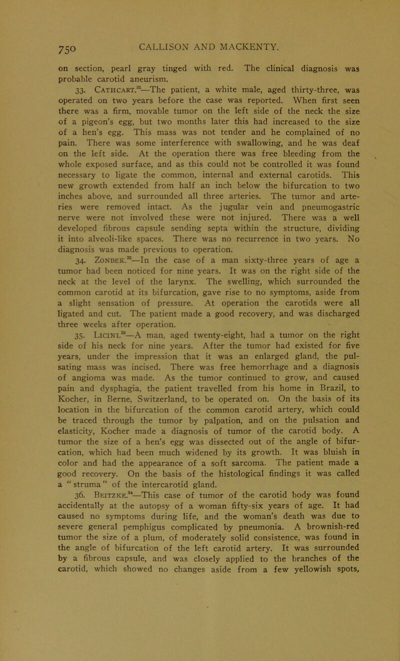 on section, pearl gray tinged with red. The clinical diagnosis was probable carotid aneurism. 33. Cathcart.21—The patient, a white male, aged thirty-three, was operated on two years before the case was reported. When first seen there was a firm, movable tumor on the left side of the neck the size of a pigeon’s egg, but two months later this had increased to the size of a hen’s egg. This mass was not tender and he complained of no pain. There was some interference with swallowing, and he was deaf on the left side. At the operation there was free bleeding from the whole exposed surface, and as this could not be controlled it was found necessary to ligate the common, internal and external carotids. This new growth extended from half an inch below the bifurcation to two inches above, and surrounded all three arteries. The tumor and arte- ries were removed intact. As the jugular vein and pneumogastric nerve were not involved these were not injured. There was a well developed fibrous capsule sending septa within the structure, dividing it into alveoli-like spaces. There was no recurrence in two years. No diagnosis was made previous to operation. 34. Zondek.22—In the case of a man sixty-three years of age a tumor had been noticed for nine years. It was on the right side of the neck at the level of the larynx. The swelling, which surrounded the common carotid at its bifurcation, gave rise to no symptoms, aside from a slight sensation of pressure. At operation the carotids were all ligated and cut. The patient made a good recovery, and was discharged three weeks after operation. 35. Licini.23—A man, aged twenty-eight, had a tumor on the right side of his neck for nine years. After the tumor had existed for five years, under the impression that it was an enlarged gland, the pul- sating mass was incised. There was free hemorrhage and a diagnosis of angioma was made. As the tumor continued to grow, and caused pain and dysphagia, the patient travelled from his home in Brazil, to Kocher, in Berne, Switzerland, to be operated on. On the basis of its location in the bifurcation of the common carotid artery, which could be traced through the tumor by palpation, and on the pulsation and elasticity, Kocher made a diagnosis of tumor of the carotid body. A tumor the size of a hen’s egg was dissected out of the angle of bifur- cation, which had been much widened by its growth. It was bluish in color and had the appearance of a soft sarcoma. The patient made a good recovery. On the basis of the histological findings it was called a “ struma ” of the intercarotid gland. 36. Beitzke.24—This case of tumor of the carotid body was found accidentally at the autopsy of a woman fifty-six years of age. It had caused no symptoms during life, and the woman’s death was due to severe general pemphigus complicated by pneumonia. A brownish-red tumor the size of a plum, of moderately solid consistence, was found in the angle of bifurcation of the left carotid artery. It was surrounded by a fibrous capsule, and was closely applied to the branches of the carotid, which showed no changes aside from a few yellowish spots.