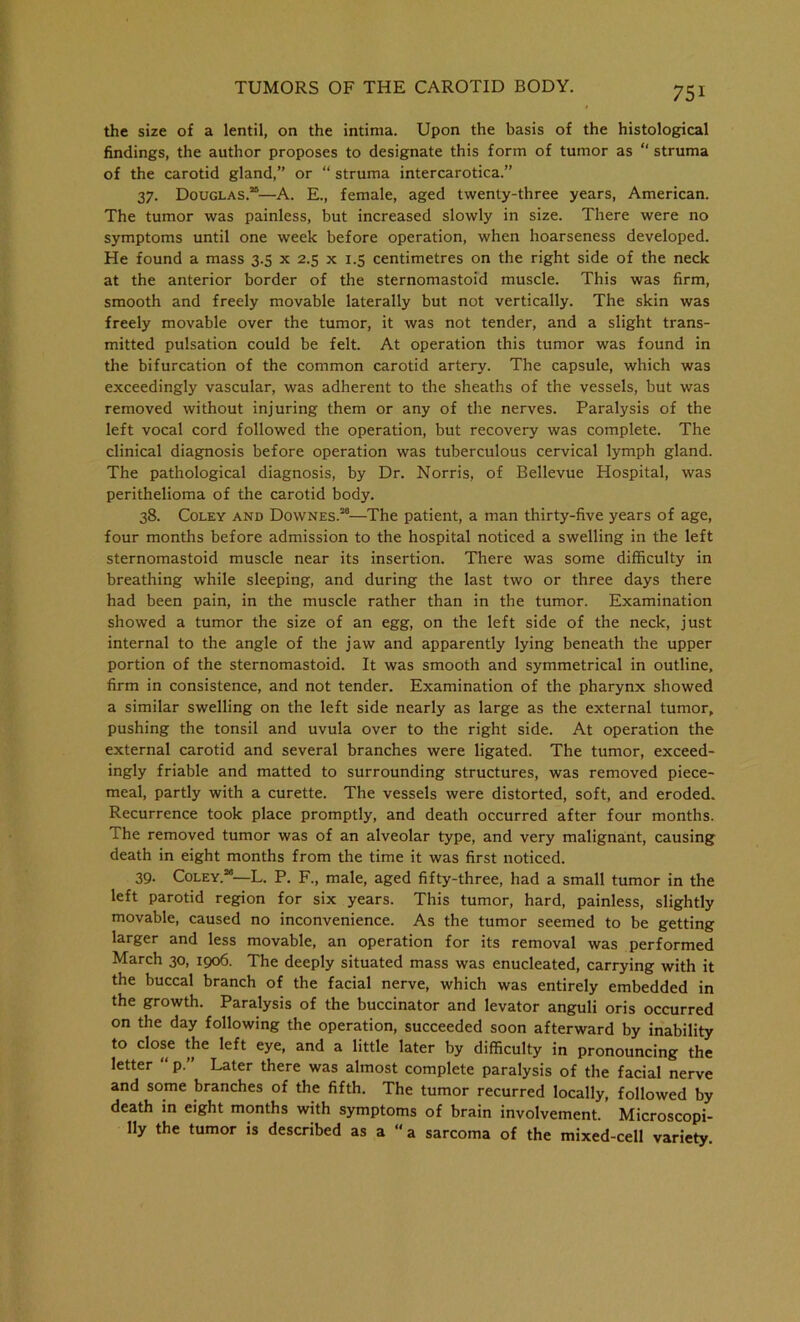 the size of a lentil, on the intima. Upon the basis of the histological findings, the author proposes to designate this form of tumor as “ struma of the carotid gland,” or “ struma intercarotica.” 37. Douglas.25—A. E., female, aged twenty-three years, American. The tumor was painless, but increased slowly in size. There were no symptoms until one week before operation, when hoarseness developed. He found a mass 3.5 x 2.5 x 1.5 centimetres on the right side of the neck at the anterior border of the sternomastoid muscle. This was firm, smooth and freely movable laterally but not vertically. The skin was freely movable over the tumor, it was not tender, and a slight trans- mitted pulsation could be felt. At operation this tumor was found in the bifurcation of the common carotid artery. The capsule, which was exceedingly vascular, was adherent to the sheaths of the vessels, but was removed without injuring them or any of the nerves. Paralysis of the left vocal cord followed the operation, but recovery was complete. The clinical diagnosis before operation was tuberculous cervical lymph gland. The pathological diagnosis, by Dr. Norris, of Bellevue Hospital, was perithelioma of the carotid body. 38. Coley and Downes.28—The patient, a man thirty-five years of age, four months before admission to the hospital noticed a swelling in the left sternomastoid muscle near its insertion. There was some difficulty in breathing while sleeping, and during the last two or three days there had been pain, in the muscle rather than in the tumor. Examination showed a tumor the size of an egg, on the left side of the neck, just internal to the angle of the jaw and apparently lying beneath the upper portion of the sternomastoid. It was smooth and symmetrical in outline, firm in consistence, and not tender. Examination of the pharynx showed a similar swelling on the left side nearly as large as the external tumor, pushing the tonsil and uvula over to the right side. At operation the external carotid and several branches were ligated. The tumor, exceed- ingly friable and matted to surrounding structures, was removed piece- meal, partly with a curette. The vessels were distorted, soft, and eroded. Recurrence took place promptly, and death occurred after four months. The removed tumor was of an alveolar type, and very malignant, causing death in eight months from the time it was first noticed. 39- Coley.”—L. P. F., male, aged fifty-three, had a small tumor in the left parotid region for six years. This tumor, hard, painless, slightly movable, caused no inconvenience. As the tumor seemed to be getting larger and less movable, an operation for its removal was performed March 30, 1906. The deeply situated mass was enucleated, carrying with it the buccal branch of the facial nerve, which was entirely embedded in the growth. Paralysis of the buccinator and levator anguli oris occurred on the day following the operation, succeeded soon afterward by inability to close the left eye, and a little later by difficulty in pronouncing the letter “ p.” Later there was almost complete paralysis of the facial nerve and some branches of the fifth. The tumor recurred locally, followed by death in eight months with symptoms of brain involvement. Microscopi- lly the tumor is described as a “a sarcoma of the mixed-cell variety.