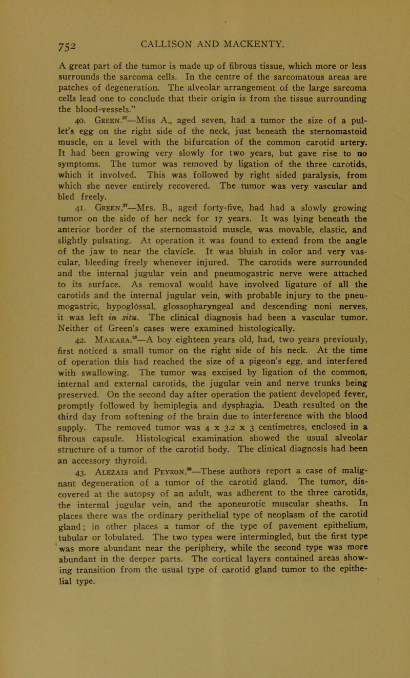 A great part of the tumor is made up of fibrous tissue, which more or less surrounds the sarcoma cells. In the centre of the sarcomatous areas are patches of degeneration. The alveolar arrangement of the large sarcoma cells lead one to conclude that their origin is from the tissue surrounding the blood-vessels.” 40. Green.27—Miss A., aged seven, had a tumor the size of a pul- let’s egg on the right side of the neck, just beneath the sternomastoid muscle, on a level with the bifurcation of the common carotid artery. It had been growing very slowly for two years, but gave rise to no symptoms. The tumor was removed by ligation of the three carotids, which it involved. This was followed by right sided paralysis, from which she never entirely recovered. The tumor was very vascular and bled freely. 41. Green.27—Mrs. B., aged forty-five, had had a slowly growing tumor on the side of her neck for 17 years. It was lying beneath the anterior border of the sternomastoid muscle, was movable, elastic, and slightly pulsating. At operation it was found to extend from the angle of the jaw to near the clavicle. It was bluish in color and very vas- cular, bleeding freely whenever injured. The carotids were surrounded and the internal jugular vein and pneumogastric nerve were attached to its surface. As removal would have involved ligature of all the carotids and the internal jugular vein, with probable injury to the pneu- mogastric, hypogldssal, glossopharyngeal and descending noni nerves, it was left in situ. The clinical diagnosis had been a vascular tumor. Neither of Green’s cases were examined histologically. 42. Makara.”—A boy eighteen years old, had, two years previously, first noticed a small tumor on the right side of his neck. At the time of operation this had reached the size of a pigeon’s egg, and interfered with swallowing. The tumor was excised by ligation of the common, internal and external carotids, the jugular vein and nerve trunks being preserved. On the second day after operation the patient developed fever, promptly followed by hemiplegia and dysphagia. Death resulted on the third day from softening of the brain due to interference with the blood supply. The removed tumor was 4 x 3.2 x 3 centimetres, enclosed in a fibrous capsule. Histological examination showed the usual alveolar structure of a tumor of the carotid body. The clinical diagnosis had.been an accessory thyroid. 43. Alezais and Peyron.*—These authors report a case of malig- nant degeneration of a tumor of the carotid gland. The tumor, dis- covered at the autopsy of an adult, was adherent to the three carotids, the internal jugular vein, and the aponeurotic muscular sheaths. In places there was the ordinary perithelial type of neoplasm of the carotid gland; in other places a tumor of the type of pavement epithelium, tubular or lobulated. The two types were intermingled, but the first type was more abundant near the periphery, while the second type was more abundant in the deeper parts. The cortical layers contained areas show- ing transition from the usual type of carotid gland tumor to the epithe- lial type.