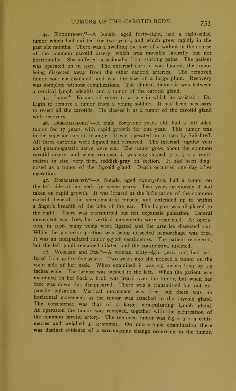44. Kuznetsoff.30—A female, aged forty-eight, had a right-sided tumor which had existed for two years, and which grew rapidly in the past six months. There was a swelling the size of a walnut in the course of the common carotid artery, which was movable laterally but not horizontally. She suffered occasionally from sticking pains. The patient was operated on in 1907. The external carotid was ligated, the tumor being dissected away from the other carotid arteries. The removed tumor was encapsulated, and was the size of a large plum. Recovery was complete without complications. The clinical diagnosis was between a cervical lymph adenitis and a tumor of the carotid gland. 45. Ligin.30—Kuznetsoff refers to a case in which he assisted a Dr. Ligin to remove a tumor from a young soldier. It had been necessary to resect all the carotids. He classes it as a tumor of the carotid gland with recovery. 46. Dobromisloff.31—A male, forty-one years old, had a left-sided tumor for 17 years, with rapid growth for one year. This tumor was in the superior carotid triangle. It was operated on in 1900 by Salishteff. All three carotids were ligated and removed. The internal jugular vein and pneumogastric nerve were cut. The tumor grew about the common carotid artery, and when removed it was egg-shaped, 7x5x4 centi- metres in size, very firm, reddish-gray on 'section. It had been diag- nosed as a tumor of the thyroid gland. Death occurred one day after operation. 47. Dobromisloff.31—A female, aged twenty-five, had a tumor on the left side of her neck for seven years. Two years previously it had taken on rapid growth. It was located at the bifurcation of the common carotid, beneath the sternomastoid muscle, and extended up to within a finger’s breadth of the lobe of the ear. The larynx was displaced to the right. There was transmitted but not expansile pulsation. Lateral movement was free, but vertical movements were restricted. At opera- tion, in 1906, many veins were ligated and the arteries dissected out. While the posterior portion was being dissected hemorrhage was free. It was an encapsulated tumor 9.5 x 8 centimetres. The patient recovered, but the left pupil remained dilated and the conjunctiva injected. 48. Woolley and Fee.32—A woman, sixty-eight years old, had suf- fered from goitre five years. Two years ago she noticed a tumor on the right side of her neck. When examined it was 2.5 inches long by 1.5 inches wide. The larynx was pushed to the left. When the patient was examined on her back a bruit was heard over the tumor, but when her face was down this disappeared. There was a transmitted but not ex- pansile pulsation. Vertical movement was free, but there was no horizontal movement, as the tumor was attached to the thyroid gland. The consistence was that of a large, non-pulsating lymph gland. At operation the tumor was removed, together with the bifurcation of the common carotid artery. The removed tumor was 6.5 x 3 x 3 centi- metres and weighed 35 grammes. On microscopic examination there was distinct evidence of a sarcomatous change occurring in the tumor.