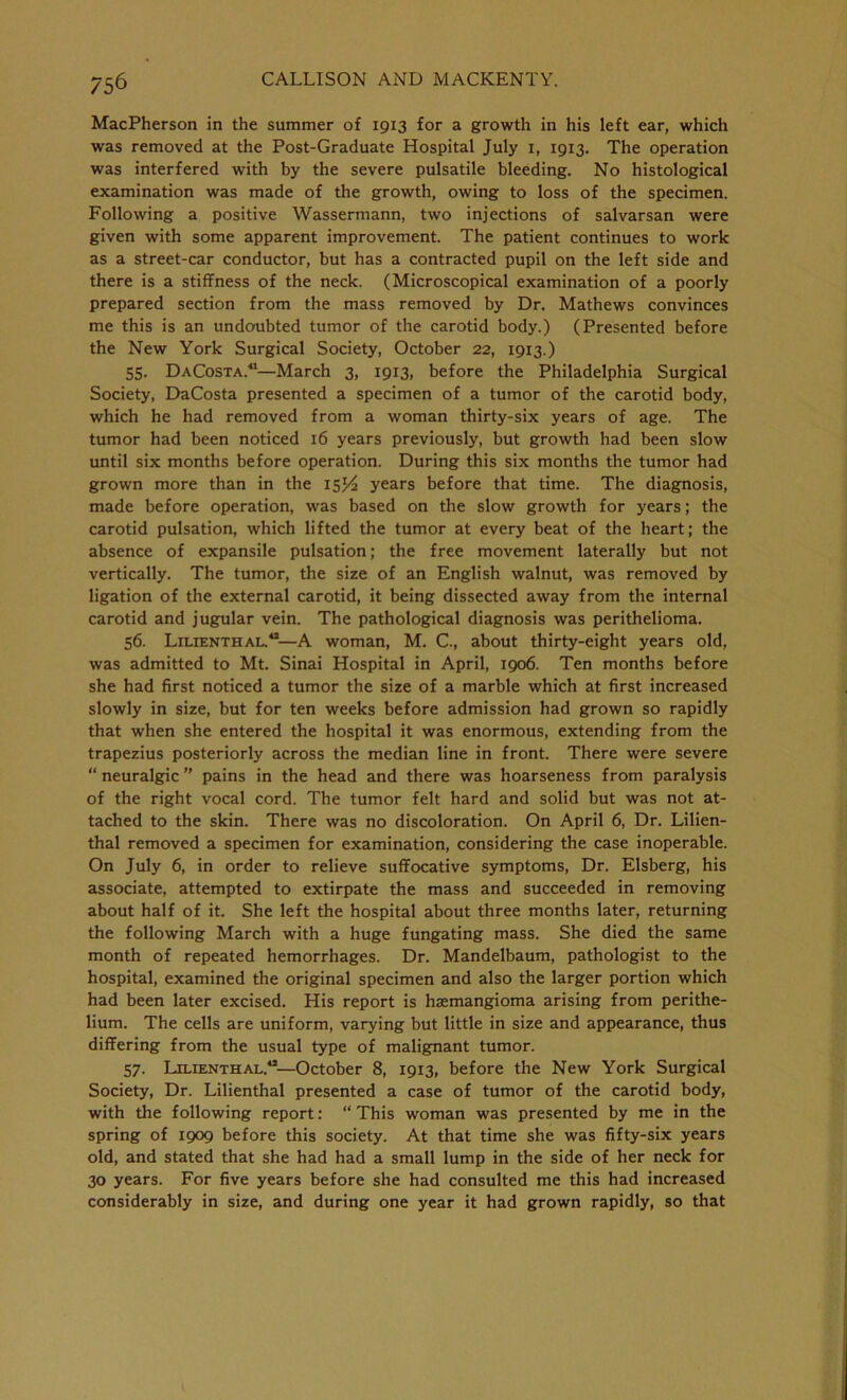 MacPherson in the summer of 1913 for a growth in his left ear, which was removed at the Post-Graduate Hospital July 1, 1913. The operation was interfered with by the severe pulsatile bleeding. No histological examination was made of the growth, owing to loss of the specimen. Following a positive Wassermann, two injections of salvarsan were given with some apparent improvement. The patient continues to work as a street-car conductor, but has a contracted pupil on the left side and there is a stiffness of the neck. (Microscopical examination of a poorly prepared section from the mass removed by Dr. Mathews convinces me this is an undoubted tumor of the carotid body.) (Presented before the New York Surgical Society, October 22, 1913.) 55. DaCosta.—March 3, 1913, before the Philadelphia Surgical Society, DaCosta presented a specimen of a tumor of the carotid body, which he had removed from a woman thirty-six years of age. The tumor had been noticed 16 years previously, but growth had been slow until six months before operation. During this six months the tumor had grown more than in the 15years before that time. The diagnosis, made before operation, was based on the slow growth for years; the carotid pulsation, which lifted the tumor at every beat of the heart; the absence of expansile pulsation; the free movement laterally but not vertically. The tumor, the size of an English walnut, was removed by ligation of the external carotid, it being dissected away from the internal carotid and jugular vein. The pathological diagnosis was perithelioma. 56. Lilienthal.—A woman, M. C., about thirty-eight years old, was admitted to Mt. Sinai Hospital in April, 1906. Ten months before she had first noticed a tumor the size of a marble which at first increased slowly in size, but for ten weeks before admission had grown so rapidly that when she entered the hospital it was enormous, extending from the trapezius posteriorly across the median line in front. There were severe “ neuralgic ” pains in the head and there was hoarseness from paralysis of the right vocal cord. The tumor felt hard and solid but was not at- tached to the skin. There was no discoloration. On April 6, Dr. Lilien- thal removed a specimen for examination, considering the case inoperable. On July 6, in order to relieve suffocative symptoms, Dr. Elsberg, his associate, attempted to extirpate the mass and succeeded in removing about half of it. She left the hospital about three months later, returning the following March with a huge fungating mass. She died the same month of repeated hemorrhages. Dr. Mandelbaum, pathologist to the hospital, examined the original specimen and also the larger portion which had been later excised. His report is haemangioma arising from perithe- lium. The cells are uniform, varying but little in size and appearance, thus differing from the usual type of malignant tumor. 57. Lilienthal.—October 8, 1913, before the New York Surgical Society, Dr. Lilienthal presented a case of tumor of the carotid body, with the following report: “ This woman was presented by me in the spring of 1909 before this society. At that time she was fifty-six years old, and stated that she had had a small lump in the side of her neck for 30 years. For five years before she had consulted me this had increased considerably in size, and during one year it had grown rapidly, so that