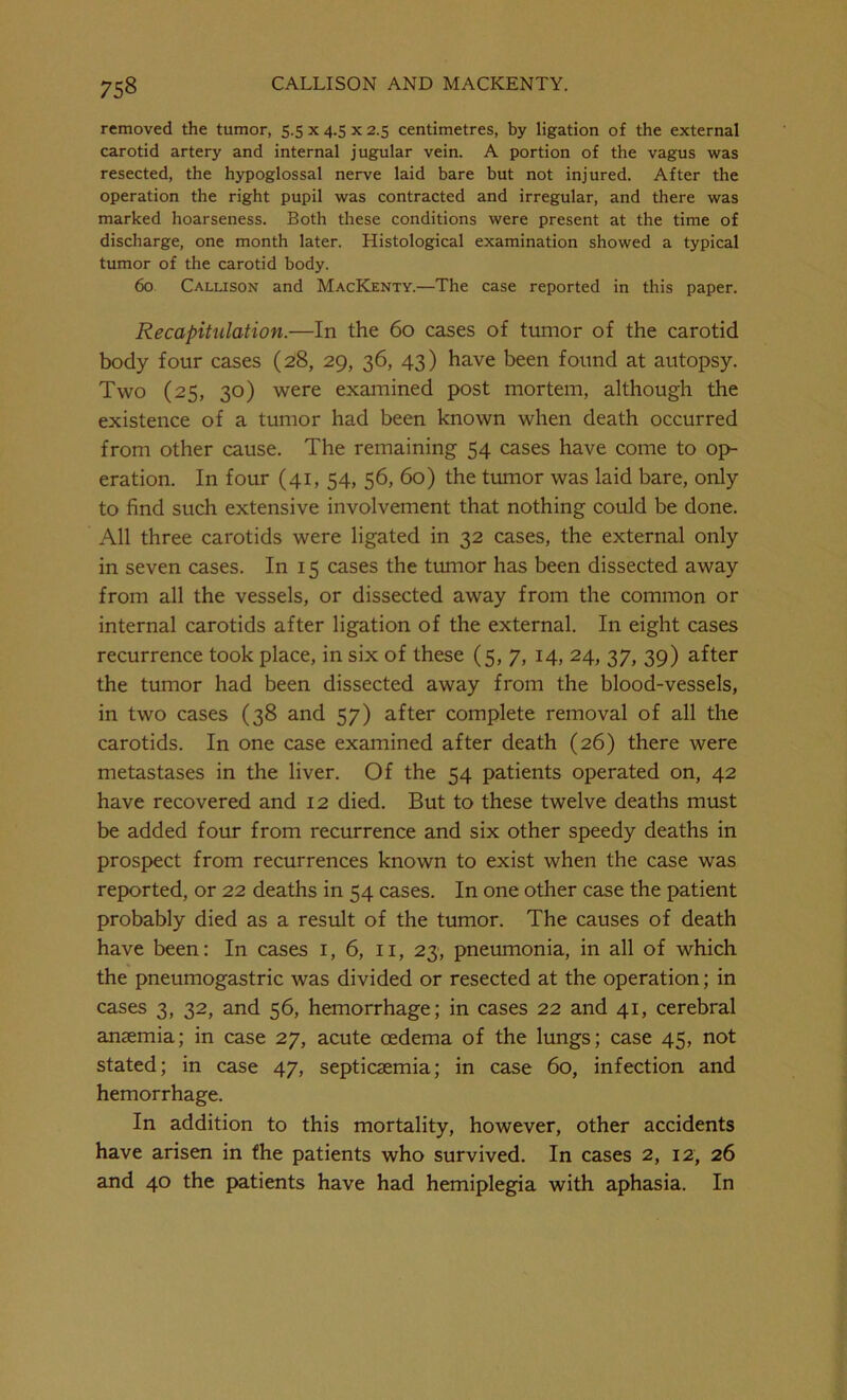 removed the tumor, 5.5 x 4.5 x 2.5 centimetres, by ligation of the external carotid artery and internal jugular vein. A portion of the vagus was resected, the hypoglossal nerve laid bare but not injured. After the operation the right pupil was contracted and irregular, and there was marked hoarseness. Both these conditions were present at the time of discharge, one month later. Histological examination showed a typical tumor of the carotid body. 60 Callison and MacKenty.—The case reported in this paper. Recapitulation.—In the 60 cases of tumor of the carotid body four cases (28, 29, 36, 43) have been found at autopsy. Two (25, 30) were examined post mortem, although the existence of a tumor had been known when death occurred from other cause. The remaining 54 cases have come to op- eration. In four (41, 54, 56, 60) the tumor was laid bare, only to find such extensive involvement that nothing could be done. All three carotids were ligated in 32 cases, the external only in seven cases. In 15 cases the tumor has been dissected away from all the vessels, or dissected away from the common or internal carotids after ligation of the external. In eight cases recurrence took place, in six of these (5, 7, 14, 24, 37, 39) after the tumor had been dissected away from the blood-vessels, in two cases (38 and 57) after complete removal of all the carotids. In one case examined after death (26) there were metastases in the liver. Of the 54 patients operated on, 42 have recovered and 12 died. But to these twelve deaths must be added four from recurrence and six other speedy deaths in prospect from recurrences known to exist when the case was reported, or 22 deaths in 54 cases. In one other case the patient probably died as a result of the tumor. The causes of death have been: In cases 1, 6, 11, 23, pneumonia, in all of which the pneumogastric was divided or resected at the operation; in cases 3, 32, and 56, hemorrhage; in cases 22 and 41, cerebral anaemia; in case 27, acute oedema of the lungs; case 45, not stated; in case 47, septicaemia; in case 60, infection and hemorrhage. In addition to this mortality, however, other accidents have arisen in the patients who survived. In cases 2, 12, 26 and 40 the patients have had hemiplegia with aphasia. In