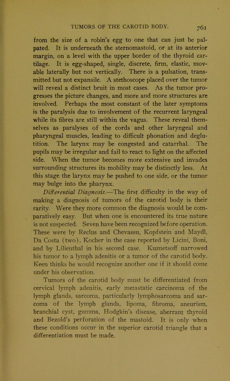from the size of a robin’s egg to one that can just be pal- pated. It is underneath the sternomastoid, or at its anterior margin, on a level with the upper border of the thyroid car- tilage. It is egg-shaped, single, discrete, firm, elastic, mov- able laterally but not vertically. There is a pulsation, trans- mitted but not expansile. A stethoscope placed over the tumor will reveal a distinct bruit in most cases. As the tumor pro- gresses the picture changes, and more and more structures are involved. Perhaps the most constant of the later symptoms is the paralysis due to involvement of the recurrent laryngeal while its fibres are still within the vagus. These reveal them- selves as paralyses of the cords and other laryngeal and pharyngeal muscles, leading to difficult phonation and deglu- tition. The larynx may be congested and catarrhal. The pupils may be irregular and fail to react to light on the affected side. When the tumor becomes more extensive and invades surrounding structures its mobility may be distinctly less. At this stage the larynx may be pushed to one side, or the tumor may bulge into the pharynx. Differential Diagnosis.—The first difficulty in the way of making a diagnosis of tumors of the carotid body is their rarity. Were they more common the diagnosis would be com- paratively easy. But when one is encountered its true nature is not suspected. Seven have been recognized before operation. These were by Reclus and Chevassu, Kopfstein and Maydl, Da Costa (two), Kocher in the case reported by Licini, Boni, and by Lilienthal in his second case. Kuznetsoff narrowed his tumor to a lymph adenitis or a tumor of the carotid body. Keen thinks he would recognize another one if it should come under his observation. Tumors of the carotid body must be differentiated from cervical lymph adenitis, early metastatic carcinoma of the lymph glands, sarcoma, particularly lymphosarcoma and sar- coma of the lymph glands, lipoma, fibroma, aneurism, branchial cyst, gumma, Hodgkin’s disease, aberrant thyroid and Bezold’s perforation of the mastoid. It is only when these conditions occur in the superior carotid triangle that a differentiation must be made.