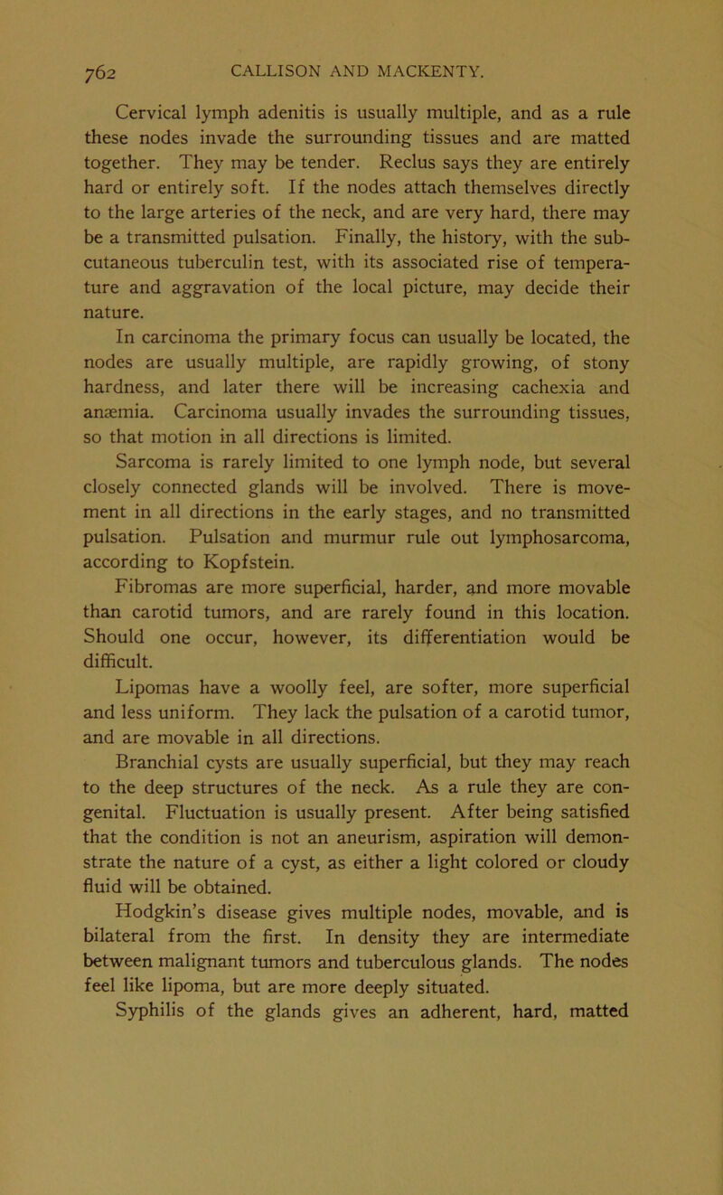 Cervical lymph adenitis is usually multiple, and as a rule these nodes invade the surrounding tissues and are matted together. They may be tender. Reclus says they are entirely hard or entirely soft. If the nodes attach themselves directly to the large arteries of the neck, and are very hard, there may be a transmitted pulsation. Finally, the history, with the sub- cutaneous tuberculin test, with its associated rise of tempera- ture and aggravation of the local picture, may decide their nature. In carcinoma the primary focus can usually be located, the nodes are usually multiple, are rapidly growing, of stony hardness, and later there will be increasing cachexia and anaemia. Carcinoma usually invades the surrounding tissues, so that motion in all directions is limited. Sarcoma is rarely limited to one lymph node, but several closely connected glands will be involved. There is move- ment in all directions in the early stages, and no transmitted pulsation. Pulsation and murmur rule out lymphosarcoma, according to Kopfstein. Fibromas are more superficial, harder, and more movable than carotid tumors, and are rarely found in this location. Should one occur, however, its differentiation would be difficult. Lipomas have a woolly feel, are softer, more superficial and less uniform. They lack the pulsation of a carotid tumor, and are movable in all directions. Branchial cysts are usually superficial, but they may reach to the deep structures of the neck. As a rule they are con- genital. Fluctuation is usually present. After being satisfied that the condition is not an aneurism, aspiration will demon- strate the nature of a cyst, as either a light colored or cloudy fluid will be obtained. Hodgkin’s disease gives multiple nodes, movable, and is bilateral from the first. In density they are intermediate between malignant tumors and tuberculous glands. The nodes feel like lipoma, but are more deeply situated. Syphilis of the glands gives an adherent, hard, matted
