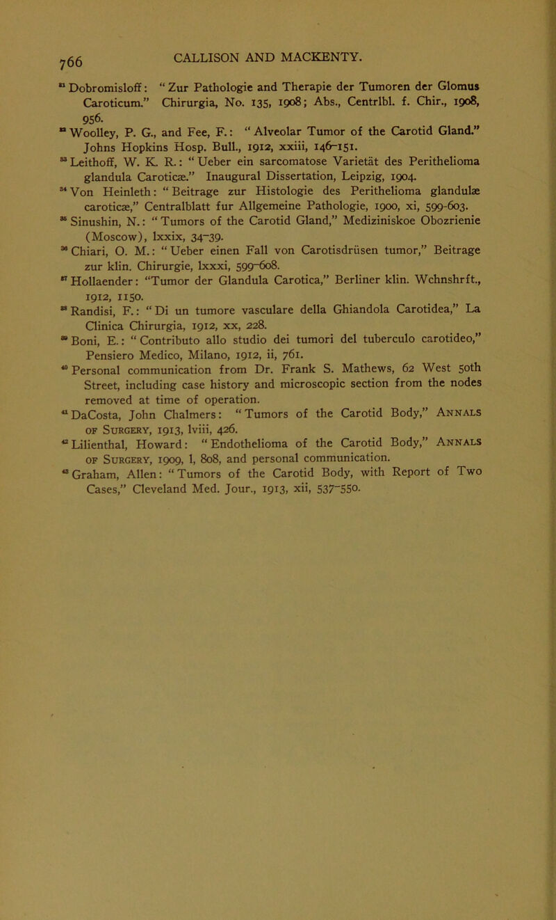  Dobromisloff: “ Zur Pathologic and Therapie der Tumoren dcr Glomus Caroticum.” Chirurgia, No. 135, 1908; Abs., Centrlbl. f. Chir., 1908, 956. Woolley, P. G., and Fee, F.: “Alveolar Tumor of the Carotid Gland.” Johns Hopkins Hosp. Bull., 1912, xxiii, 146-151. “Leithoff, W. K. R.: “ Ueber ein sarcomatose Varietat des Perithelioma glandula Caroticae.” Inaugural Dissertation, Leipzig, 1904. 34 Von Heinleth: “ Beitrage zur Histologie des Perithelioma glandulae caroticae,” Centralblatt fur Allgemeine Pathologie, 1900, xi, 599-603. “ Sinushin, N.: “ Tumors of the Carotid Gland,” Mediziniskoe Obozrienie (Moscow), lxxix, 34-39. 38 Chiari, O. M.: “ Ueber einen Fall von Carotisdriisen tumor,” Beitrage zur klin. Chirurgie, lxxxi, 599-608. 37 Hollaender: “Tumor der Glandula Carotica,” Berliner klin. Wchnshrft., 1912, 1150. ** Randisi, F.: “ Di un tumore vasculare della Ghiandola Carotidea,” La Clinica Chirurgia, 1912, xx, 228. “Boni, E.: “ Contributo alio studio dei tumori del tuberculo carotideo,” Pensiero Medico, Milano, 1912, ii, 761. 40 Personal communication from Dr. Frank S. Mathews, 62 West 5°th Street, including case history and microscopic section from the nodes removed at time of operation. “DaCosta, John Chalmers: “Tumors of the Carotid Body,” Annals of Surgery, 1913, lviii, 426. 42 Lilienthal, Howard: “ Endothelioma of the Carotid Body,” Annals of Surgery, 1909, 1, 808, and personal communication. 43 Graham, Allen: “Tumors of the Carotid Body, with Report of Two Cases,” Cleveland Med. Jour., 1913, xii, 537“5So.