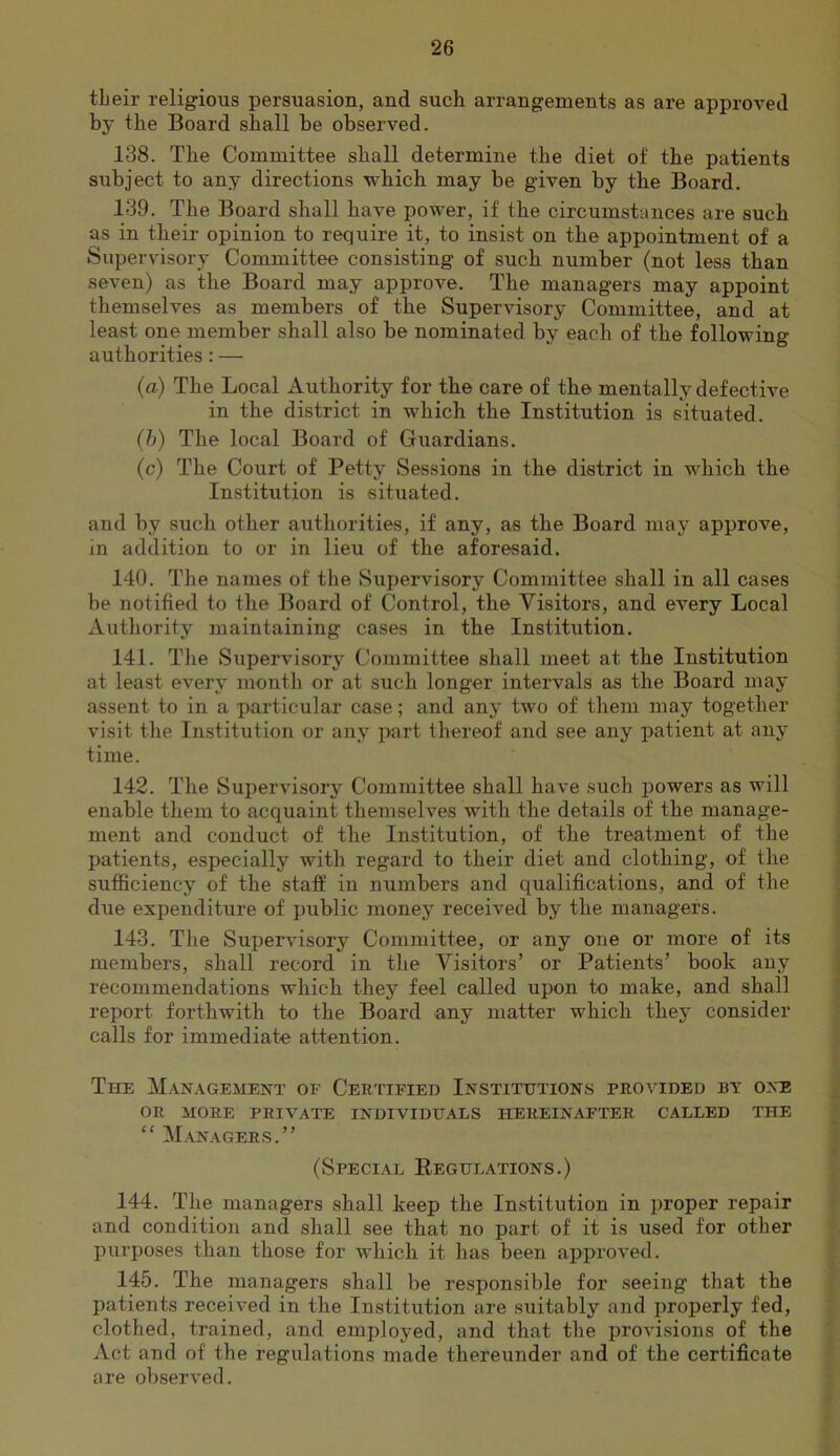 their religious persuasion, and such arrangements as are approved by the Board shall be observed. 138. The Committee shall determine the diet of the patients subject to any directions which may be given by the Board. 139. The Board shall have power, if the circumstances are such as in their opinion to require it, to insist on the appointment of a Supervisory Committee consisting of such number (not less than seven) as the Board may approve. The managers may appoint themselves as members of the Supervisory Committee, and at least one member shall also be nominated by each of the following authorities: — {a) The Local Authority for the care of the mentally defective in the district in which the Institution is situated. {h) The local Board of Guardians. (c) The Court of Petty Sessions in the district in which the Institution is situated. and by such other authorities, if any, as the Board may approve, in addition to or in lieu of the aforesaid. 140. The names of the Supervisory Committee shall in all cases be notified to the Board of Control, the Visitors, and every Local Authority maintaining cases in the Institution. 141. Tlie Siipervisory Committee shall meet at the Institution at least every month or at sxxch longer intervals as the Board may assent to in a particular case; and any two of them may together visit the Institution or any part thereof and see any patient at any time. 142. The Supervisory Committee shall have such ixowers as will enable them to acquaint themselves with the details of the manage- ment and conduct of the Institution, of the treatment of the patients, especially with regard to their diet and clothing, of the sufficiency of the staff in numbers and qualifications, and of the due expenditure of public money received by the managers. 143. The Supervisory Committee, or any one or more of its members, shall record in the Visitors’ or Patients’ book any recommendations which they feel called upon to make, and shall report forthwith t-o the Board any matter which they consider calls for immediate attention. The Management of Cer'itfied Institutions provided by one OR MORE private INDIVIDUALS HEREINAFTER CALLED THE ‘‘ Managers.” (Special Regulations.) 144. The managers shall keep the In.stitution in proper repair and condition and shall see that no part of it is used for other purposes than those for which it has been approved. 145. The managers shall be responsible for seeing that the patients received in the Institution are suitably and properly fed, clothed, trained, and employed, and that the proAusions of the Act and of the regulations made thereunder and of the certificate are observed.