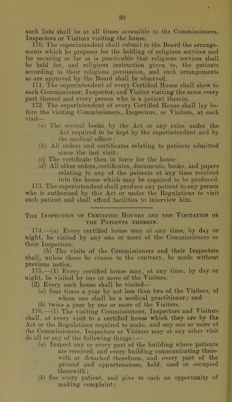 such lists shall be at all times accessible to the Commissioners, Inspectors or Visitors visiting the house. 170. The superintendent shall submit to the Board the arrange- ments which he proposes for the holding of religious services and for securing so far as is practicable that religious services shall be held for, and religious instruction given to, the patients according to their religious persuasion, and such arrangements as are approved by the Board shall be observed. 171. The superintendent of every Certified House shall show to each Commissioner, Inspector, and Visitor visiting the same every part thereof and every person who is a patient therein. 172. The superintendent of every Certified House shall lay be- fore the visiting Commissioners, Inspectors, or Visitors, at each visit— (fl) The several books by the Act or any rules under the Act required to be kept by the superintendent and by the medical officer: (b) All orders and certificates relating to patients admitted since the last visit; (c) The certificate then in force for the house: (d) All other orders, certificates, documents, books, and papers relating to any of the patients at any time received into the house which may be required to be produced. 173. The superintendent shall produce any patient to any person who is authorized by this Act or under the Regulations to visit such patient and shall afford facilities to interview him. The Inspection of Certified Houses and the Visitation of THE Patients therein. 174. —(a) Every certified house may at any time, by day or night, be visited by any one or more of the Commissioners or their Inspectors. (h) The visits of the Commissioners and their Inspectors shall, unless there be reason to the contrary, be made without previous notice. 175. —(1) Every certified house may, at any time, by day or night, be visited by one or more of the Visitors. (2) Every such house shall be visited— (a) four times a year by not less than two of the Visitors, of whom one shall be a medical practitioner; and (b) twice a year by one or more of the Visitors. 176. —(1) The visiting Commissioners, Inspectors and Visitors shall, at every visit to a certified house which they are by the Act or the Regulations required to make, and any one or more of the Commissioners, Inspectors or Visitors may at any other visit do all or any of the following things : — (a) Inspect any or every part of the building where patients are received, and every building communicating there- with or detached therefrom, and every part of the ground and appurtenances, held, used or occupied therewith; (b) See every patient, and give to each an opportunity of making complaint;