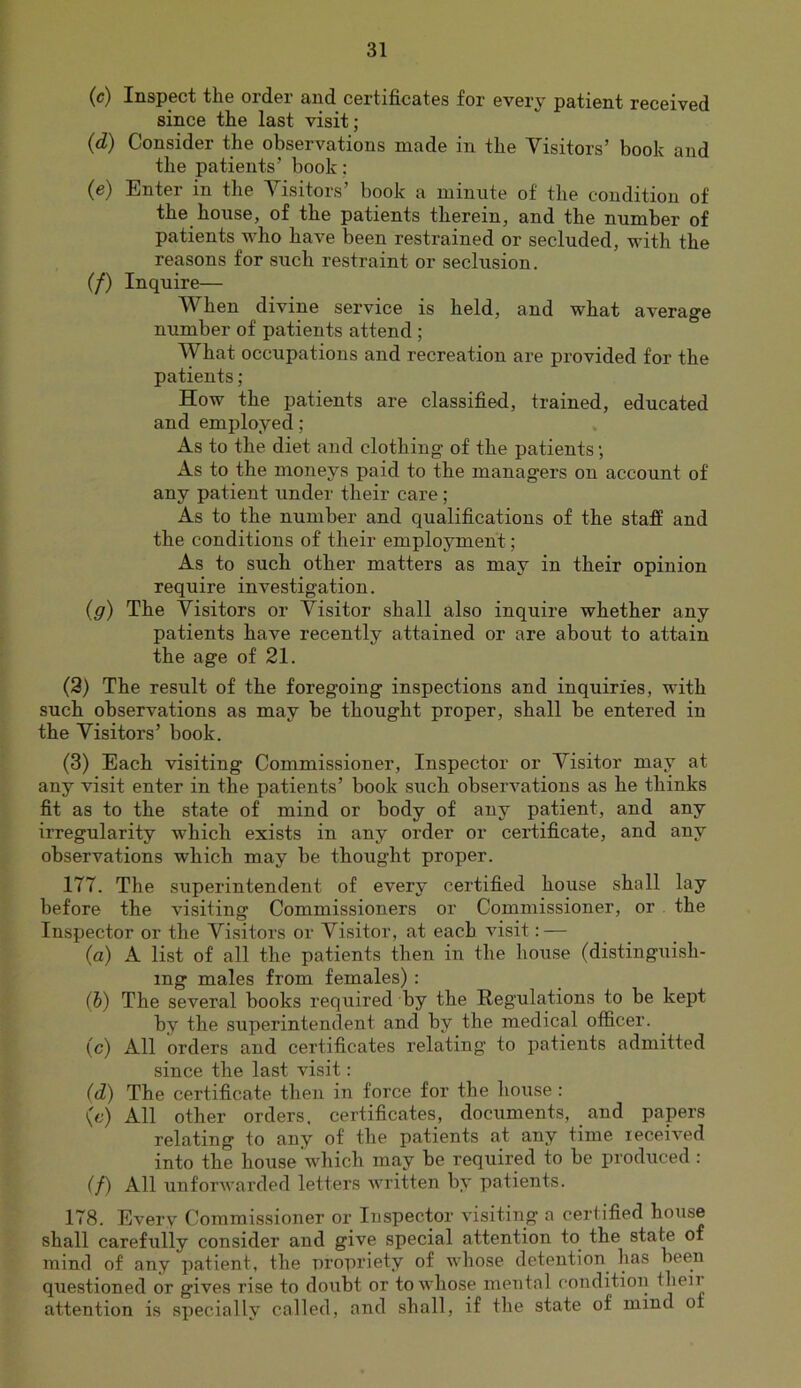 (c) Inspect the order and certificates for every patient received since the last visit; (d) Consider the observations made in the Visitors’ book and the patients’ book; (e) Enter in the Visitors’ book a minute of the condition of the house, of the patients therein, and the number of patients who have been restrained or secluded, with the reasons for such restraint or seclusion. (/) Inquire— AVhen divine service is held, and what average number of patients attend ; What occupations and recreation are provided for the patients; How the patients are classified, trained, educated and employed; As to the diet and clothing of the patients; As to the moneys paid to the managers on account of any patient under their care; As to the number and qualifications of the staff and the conditions of their employment; As to such other matters as may in their opinion require investigation. (g) The Visitors or Visitor shall also inquire whether any patients have recently attained or are about to attain the age of 21. (3) The result of the foregoing inspections and inquiries, with such observations as may be thought proper, shall be entered in the Visitors’ book. (3) Each visiting Commissioner, Inspector or Visitor may at any visit enter in the patients’ book such obseiwations as he thinks fit as to the state of mind or body of any patient, and any irregularity which exists in any order or certificate, and any observations which may be thought proper. 177. The superintendent of every certified house shall lay before the visiting Commissioners or Commissioner, or the Inspector or the Visitors or Visitor, at each visit: — (a) A list of all the patients then in the house (distinguish- ing males from females) : (b) The several books required by the Regulations to be kept by the superintendent and by the medical officer. (c) All orders and certificates relating to patients admitted since the last visit: (d) The certificate then in force for the house: (c) All other orders, certificates, documents, and papers relating to any of the patients at any time received into the house which may be required to be produced : (/) All unforwarded letters written by patients. 178. Everv Commissioner or Inspector visiting a certified house shall carefully consider and give special attention to the sta^ of mind of any patient, the pi’opriety of whose detention has been questioned or gives rise to doubt or to whose mental condition attention is specially called, and shall, if the state of mind of