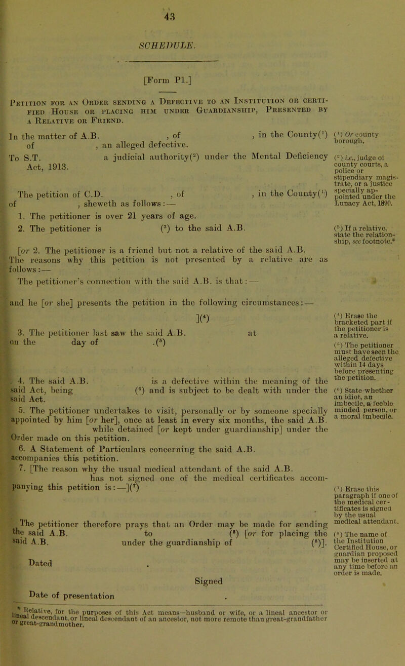 SCHEDULE. [Form PL] Petition for an Okueu sending a Defective to an Institdtion or certi- fied House or placing him under Guardianship, Presented by A Relative or Friend. In the matter of A.B. , of , in the Coimty(’) of , an alleged defective. To S.T. a judicial authority(“) under the Mental Deficiency Act, 1913. The petition of C.D. , of , in the County(’) of , sheweth as follows : — 1. The petitioner is over 21 years of age. 2. The petitioner is (^) to the said A.B. [o7' 2. The petitioner is a friend but not a relative of the said A.B. Tlie reasons why this petition is not presented by a relative are as follows: — The petitioner’s eonneetion with tlie said A.B. is that: — and he [or she] presents the petition in the following circumstances: — ](^) 3. The petitioner last saw the said A.B. at on the day of .(®) . 4. The said A.B. is a defective within the meaning of the said Act, being (“) and is subject to be dealt with under the said Act. 5. The petitioner undertakes to visit, personally or by someone specially appointed by him [or her], once at least in every six months, the said A.B. while detained [or kept under guardianship] under the Order made on this petition. 6. A Statement of Particulars concerning the said A.B. accompanies this petition. 7. [The reason why the usual medical attendant of the said A.B. has not signed one of the medical certificates accom- panying this petition is:—](^) The petitioner therefore prays that an Order may be made for sending the said A.B. to (*) [or for placing the said A.B. under the guardianship of (“)]. Dated Signed Date of presentation purposes ot this Act means—husband or wife, or a lineal ancestor or nr hyscendant. or lineal descendant of an ancestor, not more remote than great-grandfather or great-grandmother. (*) Or county borough. (“). judge ot county courts, a police or stipendiary magis trate, or a justice specially ap- pointed under the Lunacy Act, 1890. (°) If a relative, state the relation- ship, see footnote.* (') Erase tlie bracketed part if the petitioner is a relative. (^) The petitioner must have seen the alleged defective within 14 days before presenting the iietition. (“) State whether an idiot, an imbecile, a feeble minded person, or a moral imbecile. C) Erase tliis paragraph if one of the medical cer- tificates is signed by the usual medical attendant. () The name ot the Institution Certified House, or guardian proposed may be inserted at any time liefore an order is made.