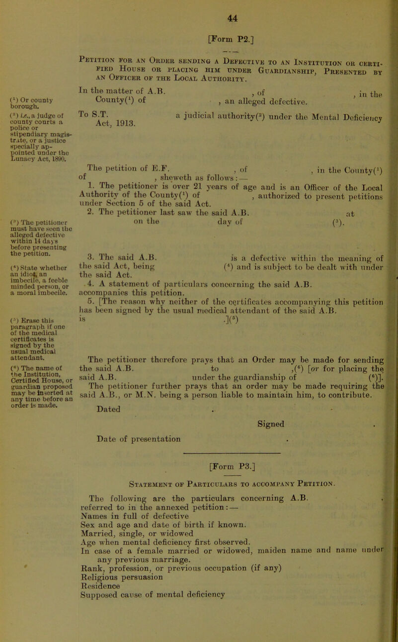 [Form P2.] (‘) Or county borough. (“) judge of county courts a police or stipendiary magis- trate, or a justice specially ap- EDinted under the unacy Act, 1890. (^) The petitioner must have seen the alleged defective within 14 days before presenting the petition. (*) State whether an idiot, an imbecile, a feeble minded person, or a moral imbecile. ( = ) Erase this paragraph if one of the medical certiQcates is signed by the usual medical attendant. (”) The name of the Institution, Cefrtifled House, or guardian proposed may be inserted at any time before an order is made. Petition for an Order sending a Defective to an Institution or certi- fied House or placing him under Guardianship, Presented by AN Officer of the Local Authority. In the matter of A.B. County(*) of To S.T. Act, 1913. of in the , an alleged defective, a judicial authority(^) under the Mental Deficiency The petition of E.F. , of ^ i„ the Coiinty(') of , sheweth as follows : — 1. The petitioner is over 21 years of age and is an Officer of the Local Authority of the County(‘) of , authorized to present petitions under Section 6 of the said Act. 2. The petitioner last saw the said A.B. at on the day of (“). 3. The said A.B. is a defective within the meaning of the said Act, being (•') and is subject to be dealt with under the said Act. .4. A statement of particulars concerning the said A.B. accompanies this petition. 5. [The reason why neither of the CQrtificates accompanying this petition has been signed by the usual medical attendant of the said A.B. is .](») The petitioner therefore prays that an Order may be made for sending the said A.B. to ,(“) [or for placing the said A.B. under the guardianship of (®)]. The petitioner further prays that an order may be made requiring the said A.B., or M.N. being a person liable to maintain him, to contribute. Dated Signed Date of presentation [Form P3.] Statement of Particulars to accompany Petition. The following are the particulars concerning A.B. referred to in the annexed petition: — Names in full of defective Sex and age and date of birth if known. Married, single, or widowed Age when mental deficiency first observed. In case of a female married or widowed, maiden name and name under any previous marriage. Rank, profession, or previous occupation (if any) Religious persuasion Residence Supposed cause of mental deficiency