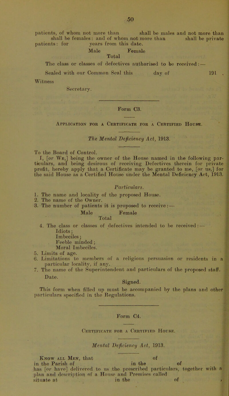 patients, of whom not more than shall be males and not more than shall be females: and of whom not more than shall be private patients: for years from this date. Male Female Total The class or classes of defectives authorised to bo received: — Sealed with our Common Seal this day of 191 . Witness Secretary. Form C3. Appmcation for a Certificate for a Certified House. j The Mental Deficiency Act, 1913. j I To the Hoard of Control. j I, [or We,1 being the owner of the House named in the following par- , ticulars, ancl being desirous of receiving Defectives therein for private t profit, hereby apply that a Certificate may be granted to me, [or us,] for the said House as a Certified House under the Mental Deficiency Act, 1913. i i Farticular s. \ 1. The name and locality of the proposed House. ^ 2. The name of the Owner. ^ 3. The number of patients it is proposed to receive:— 1 Male Female I Total I 4. The class or classes of defectives intended to bo received:— i Idiots; . I Imbeciles; Feeble minded; Moral Imbeciles. 5. Limits of age. 6. Limitations to members of a religious persuasion or residents in a particidar locality, if any. 7. The name of the Superintendent and particulars of the proposed staff. Date. Signed. Tills form when filled up must be accompanied by the plans and other jiarticulars specified in the Regulations. Form C4. CboRTIFICATE FOR A CERTIFIED HOFSE. Mental Deficiency Act, 1913. Know add Men, that of in the Parish of in the of has [or have] delivered to ns the ])rescribed particulars, together with a plan and description of a House and Premises called situate at in the of