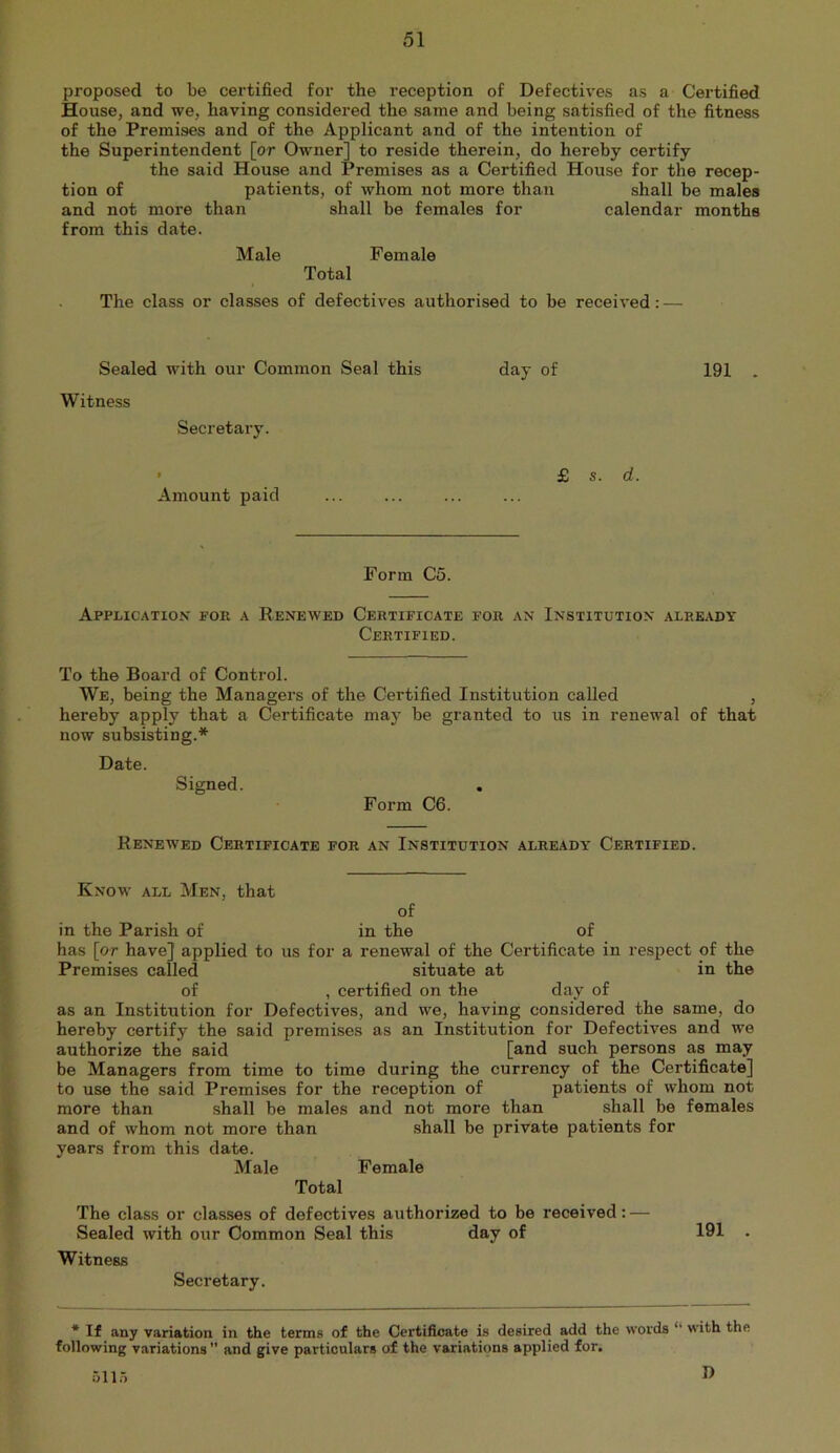 proposed to be certified for the reception of Defectives as a Certified jBEouse, and we, having considered the same and being satisfied of the fitness of the Premises and of the Applicant and of the intention of the Superintendent [or Owner] to reside therein, do hereby certify the said House and Premises as a Certified House for the recep- tion of patients, of whom not more than shall be males and not more than shall be females for calendar months from this date. Male Female Total The class or classes of defectives authorised to be received: — Sealed with our Common Seal this Witness Secretary. day of 191 . Amount paid £ s. d. Form C5. Application for a Renewed Certificate for an Institution already Certified. To the Board of Control. We, being the Managers of the Certified Institution called , hereby apply that a Certificate may be granted to us in renewal of that now subsisting.* Date. Signed. Form C6. Renewed Certificate for an Institution already’ Certified. Know all Men, that of in the Parish of in the of has [or have] applied to us for a renewal of the Certificate in respect of the Premises called situate at in the of , certified on the day of as an Institution for Defectives, and we, having considered the same, do hereby certify the said premises as an Institution for Defectives and we authorize the said [and such persons as may be Managers from time to time during the currency of the Certificate] to use the said Premises for the reception of patients of whom not more than shall be males and not more than shall be females and of whom not more than shall be private patients for years from this date. Male Female Total The class or classes of defectives authorized to he received: — Sealed with our Common Seal this day of 191 . Witness Secretary. * H any variation in the terms of the Certifioate is desired add the words “ with the following variations ” and give particulars of the variations applied for. 511.5 D