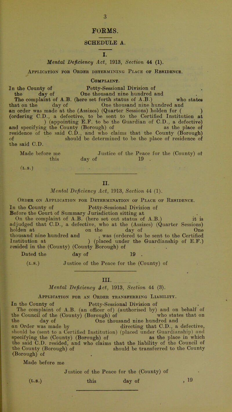 FORMS. SCHEDULE A. I. Mental Deficiency Act, 1913, Section 44 (1). Application fob Order determining Place of Residence. Complaint. In the County of Petty-Sessional Division of the day of One thousand nine hundred and The complaint of A.B. (here set forth status of A.B.) who states that on the day of One thousand nine hundred and an order was made at the (Assizes) (Quarter Sessions) holden for ( ) (ordering C.D., a defective, to be sent to the Certified Institution at ) (appointing E.F. to be the Guardian of C.D., a defective) and specifying the County (Borough) of as the place of residence of the said C.D., and who claims that the County (Borough) of should be determined to be the place of residence of the said C.D. Made before me Justice of the Peace for the (County) of this day of 19 . (l.s.) II. Mental Deficiency Act, 1913, Section 44 (1). Order on Application for Determination of Place of Residence. In the County of Petty-Sessional Division of Before the Court of Summary Jurisdiction sitting at On the complaint of A.B. (here set out status of A.B.) it is adjudged that C.D., a defective, who at the (Assizes) (Quarter Sessions) holden at on the day of One thousand nine hundred and , was (ordered to be sent to the Certified Institution at ) (placed under the Guardianship of E.F.) resided in the (County) (County Borough) of Dated the day of 19 . (l.s.) Justice of the Peace for the (County) of III. Mental Deficiency Act, 1913, Section 44 (3). Application for an Order transferring Liability. In the County of Petty-Sessional Division of The complaint of A.B. (an officer of) (authorised by) and on behalf of the Council of the (County) (Borough) of who states that on the day of One thousand nine hundred and an Order was made by directing that C.D., a defective, should be (sent to a Certified Institution) (placed under Guardianship) and specifying the (County) (Borough) of as the place in which the said C.D. resided, and who claims that the liability of the Council of the County (Borough) of should be transferred to the County (Borough) of Made before me Justice of the Peace for the (County) of day of > 19 (l.s.) this