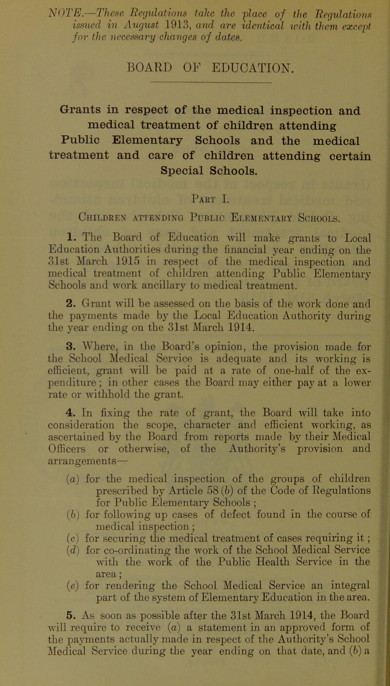 NOTE.—These Regulations take the place of the Regulations issued in August 1913, and are identical with them, except for the necessary changes of dates. BOARD OF EDUCATION. Grants in respect of the medical inspection and medical treatment of children attending Public Elementary Schools and the medical treatment and care of children attending certain Special Schools. Part I. Children attending Public Elementary Schools. 1. The Board of Education will make grants to Local Education Authorities during the financial year ending on the 31st March 1915 in respect of the medical inspection and medical treatment of children attending Public Elementary Schools and work ancillary to medical treatment. 2. Grant will be assessed on the basis of the work done and the payments made by the Local Education Authority during the year ending on the 31st March 1914. 3. Where, in the Board’s opinion, the provision made for the School Medical Service is adequate and its working is efficient, grant will be paid at a rate of one-half of the ex- penditure ; in other cases the Board may either pay at a lower rate or withhold the grant. 4. In fixing the rate of grant, the Board will take into consideration the scope, character and efficient working, as ascertained by the Board from reports made by their Medical Officers or otherwise, of the Authority’s provision and arrangements— (a) for the medical inspection of the groups of children prescribed by Article 58 (h) of the Code of Regulations for Public Elementary Schools ; (b) for following up cases of defect found in the course of medical inspection; (c) for securing the medical treatment of cases requiring it; (d) for co-ordinating the work of the School Medical Service with the work of the Public Health Service in the area; (e) for rendering the School Medical Service an integral part of the system of Elementary Education in the area. 5. As soon as possible after the 31st March 1914, the Board will require to receive (a) a statement in an approved form of the payments actually made in respect of the Authority’s School Medical Service during the year ending on that date, and (b) a